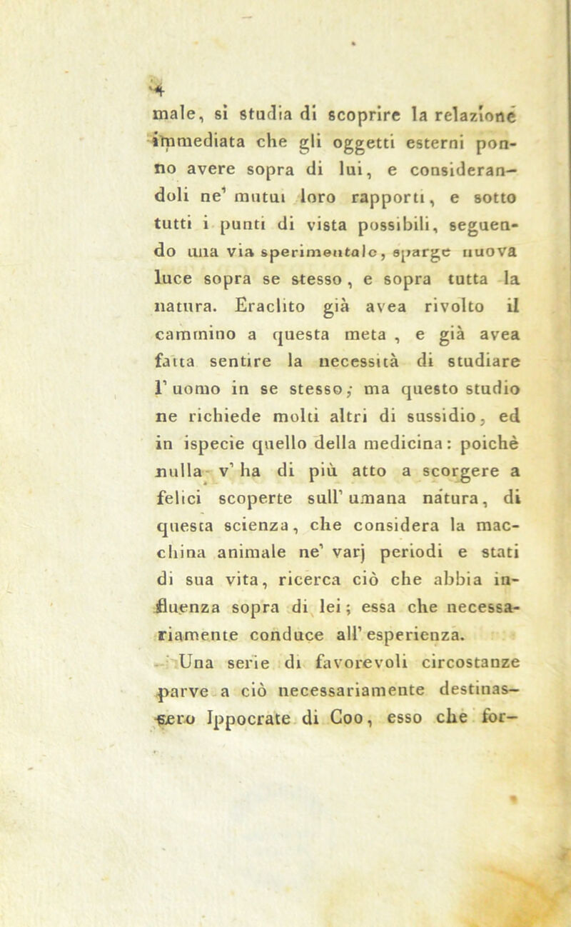 ‘4 male, si studia di scoprire la relazione immediata che gli oggetti esterni pon- ilo avere sopra di lui, e consideran- doli ne’ mutui loro rapporti, e sotto tutti i punti di vista possibili, seguen- do una via sperimentale, sparge nuova luce sopra se stesso , e sopra tutta la natura. Eraclito già avea rivolto il cammino a questa meta , e già avea fatta sentire la necessità di studiare l’uomo in se stesso/ ma questo studio ne richiede molti altri di sussidio, ed in ispecie quello della medicina : poiché nulla v’ha di più atto a scorgere a felici scoperte sull’umana natura, di questa scienza, che considera la mac- china animale ne’ varj periodi e stati di sua vita, ricerca ciò che abbia in- fluenza sopra di lei ; essa che necessa- riamente conduce all’esperienza. Una serie di favorevoli circostanze parve a ciò necessariamente destinas- sero Ippocrate di Coo, esso che for-