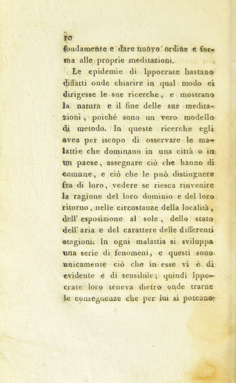 to fondameftte e dare tiuòvo ordine e for- ma alle proprie meditazioni. Le epidemie di lppocrate bastano diffatti onde chiarire in qual modo e» dirigesse le sue ricerche, e mostrano la natura e il fine delle sue medita- zioni , poiché sono un vero modello di metodo. In queste ricerche egli avea per iscopo di osservare le ma- lattie che dominano in una città o in un paese, assegnare ciò cl»e hanno di •comune, e ciò che le può distinguere fra di loro, vedere se riesca rinvenire la ragione del loro dominio e del loro ritorno, nelle circostanze della località, dell’ esposizione al sole , dello stato dell’aria e del carattere delle differenti •stagioni; In ogni malattia si sviluppa una serie di fenomeni, e questi sono unicamente ciò che in esse vi è di evidente e di sensibile; quindi Ippo— date loro teneva dietro onde trarne le conseguenze che per lui si poteano-