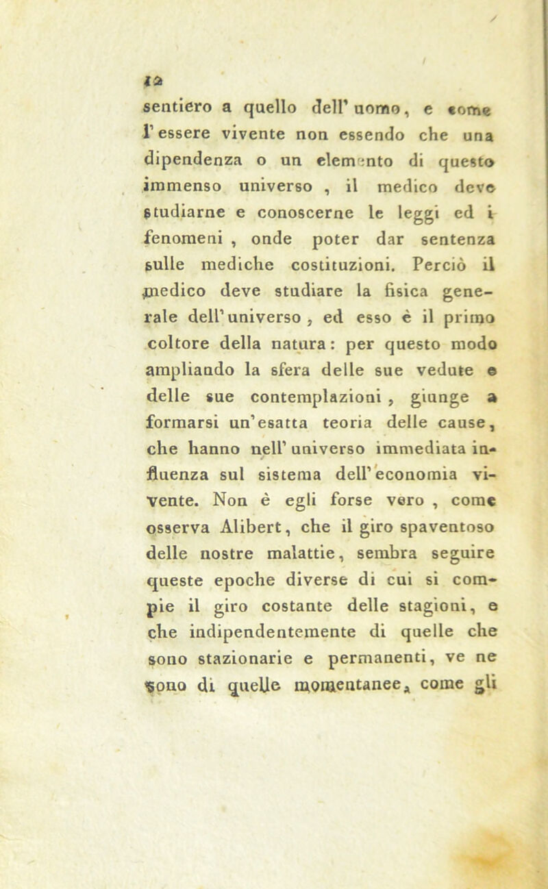 sentiero a quello dell’ uomo, e «om« l’essere vivente non essendo che una dipendenza o un elemento di questo immenso universo , il medico deve studiarne e conoscerne le leggi ed i fenomeni , onde poter dar sentenza sulle mediche costituzioni. Perciò il medico deve studiare la fisica gene- rale dell’universo, ed esso è il primo coltore della natura : per questo modo ampliando la sfera delle sue vedute © delle sue contemplazioni , giunge a formarsi un’esatta teoria delle cause, che hanno nell’ universo immediata in- fluenza sul sistema dell’economia vi- vente. Non è egli forse vero , come osserva Alibert, che il giro spaventoso delle nostre malattie, sembra seguire queste epoche diverse di cui si com- pie il giro costante delle stagioni, e che indipendentemente di quelle che sono stazionarie e permanenti, ve ne <5ona di quelle momentanee a come gli