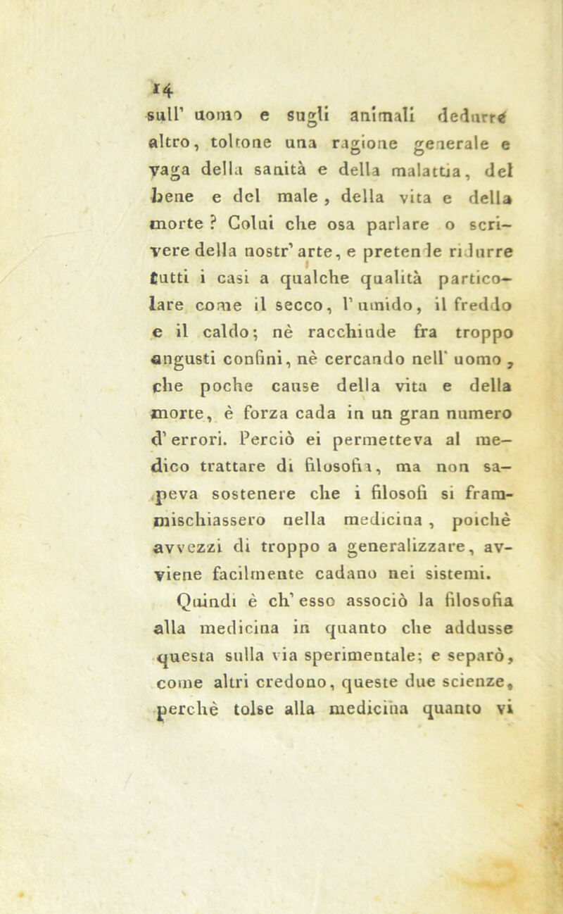 sull’ uomo e sugli animali dedurr* altro, toltone una ragione generale e Vaga della sanità e della malattia, del bene e del male , della vita e della morte ? Colai che osa parlare o scri- vere della nostr’arte, e pretende ridurre tutti i casi a qualche qualità partico- lare come il secco, Tumido, il freddo e il caldo; nè racchiude fra troppo angusti confini, nè cercando nell' uomo , che poche cause della vita e della morte, è forza cada in un gran numero d’errori. Perciò ei permetteva al me- dico trattare di filosofia, ma non sa- peva sostenere che i filosofi si fram- mischiassero nella medicina , poiché avvezzi di troppo a generalizzare, av- viene facilmente cadano nei sistemi. Quindi è eh’ esso associò la filosofia alla medicina in quanto che addusse questa sulla via sperimentale; e separò, come altri credono, queste due scienze, perchè tolse alla medicina quanto vi