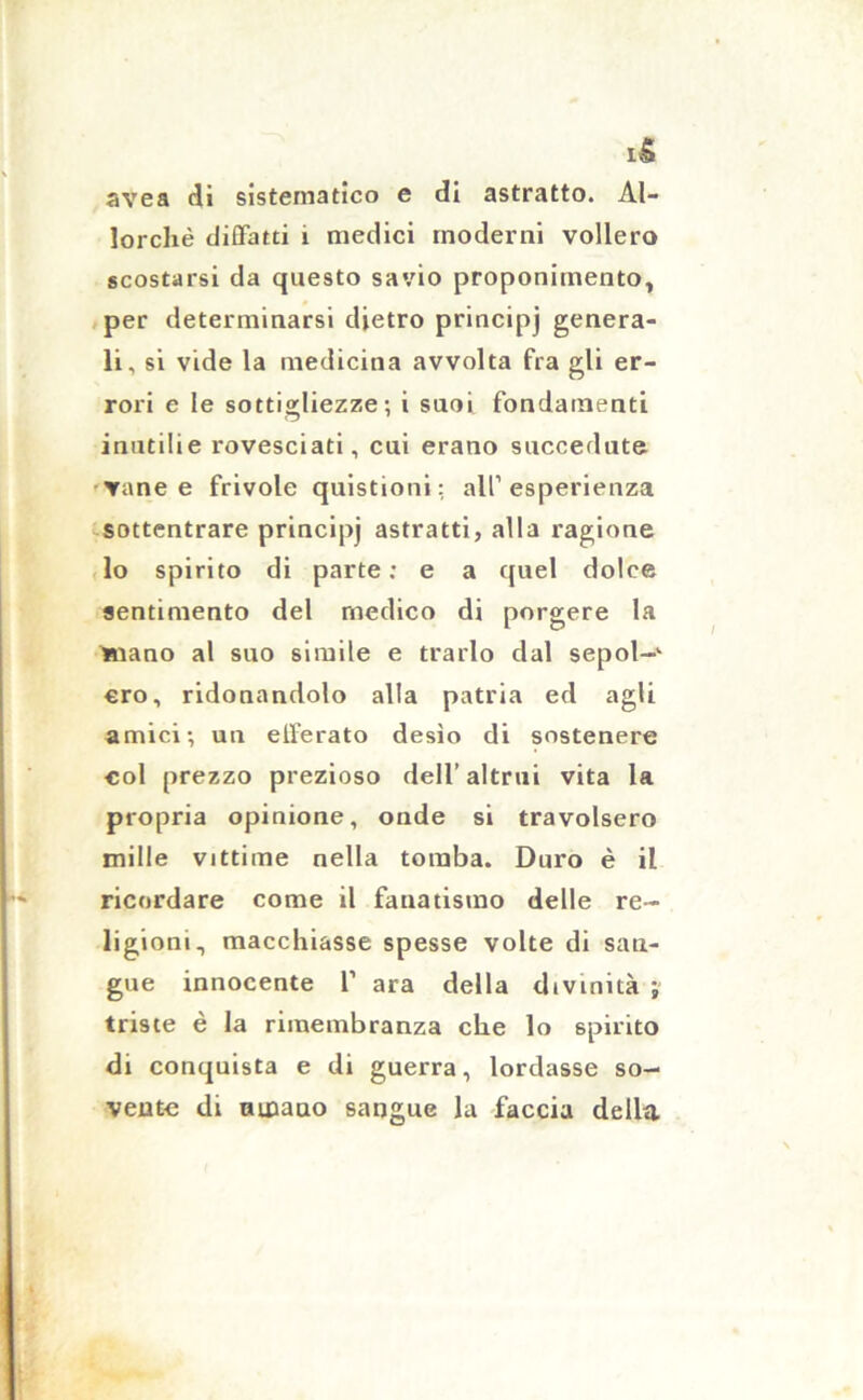 avea di sistematico e di astratto. Al- lorché diffatti 1 medici moderni vollero scostarsi da questo savio proponimento, per determinarsi dietro principi genera- li, si vide la medicina avvolta fra gli er- rori e le sottigliezze; i suoi fondamenti inutilie rovesciati, cui erano succedute Tane e frivole quistioni : all’esperienza sottentrare principi astratti, alla ragione lo spirito di parte : e a quel dolce sentimento del medico di porgere la mano al suo simile e trarlo dal sepol~k ero, ridonandolo alla patria ed agli amici-, un efferato desio di sostenere col prezzo prezioso dell’altrui vita la propria opinione, onde si travolsero mille vittime nella tomba. Duro è il ricordare come il fanatismo delle re- ligioni, macchiasse spesse volte di san- gue innocente 1’ ara della divinità ; triste è la rimembranza che lo spirito di conquista e di guerra, lordasse so- vente di umano sangue la faccia della