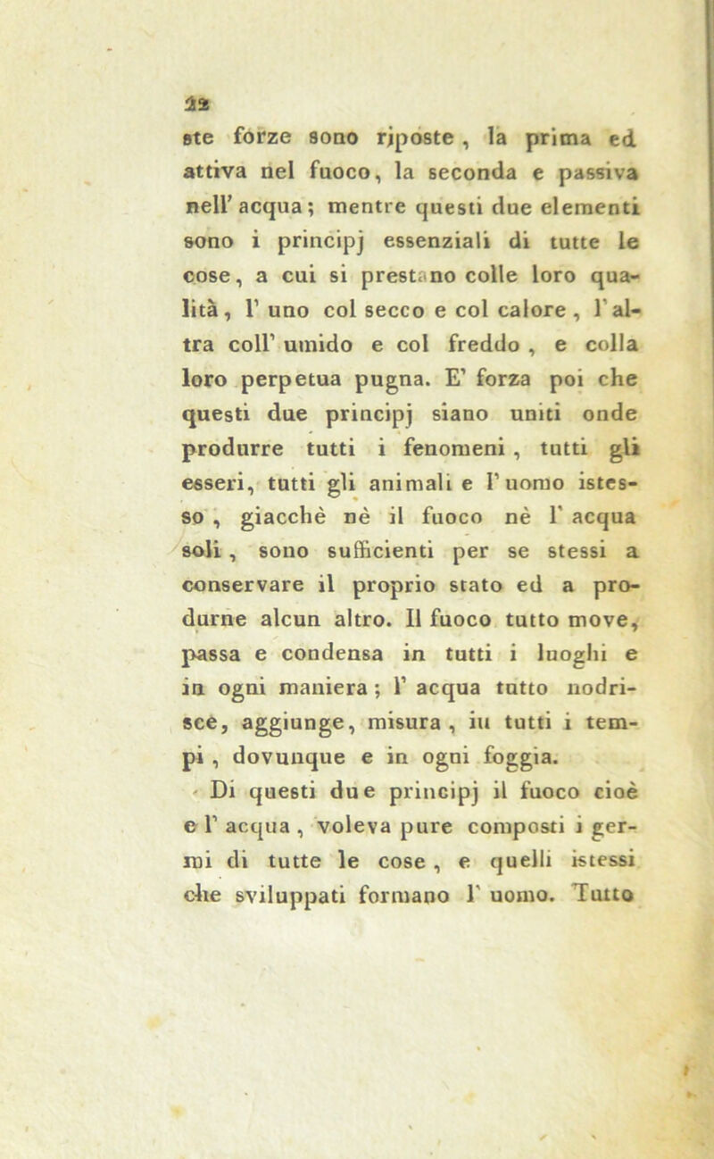 1% ste forze sono riposte , la prima ed attiva nel fuoco, la seconda e passiva nell’acqua; mentre questi due elementi sono i principj essenziali di tutte le cose, a cui si prestano colle loro qua- lità, 1’ uno col secco e col calore, l'al- tra coll’ umido e col freddo , e colla loro perpetua pugna. E’ forza poi che questi due principj siano uniti onde produrre tutti i fenomeni , tutti gli esseri, tutti gli animali e l’uomo istes- so , giacché nè il fuoco nè 1 acqua soli , sono sufficienti per se stessi a conservare il proprio stato ed a pro- durne alcun altro. 11 fuoco tutto move, passa e condensa in tutti i luoghi e in ogni maniera ; 1’ acqua tutto nodri- sce, aggiunge, misura, iu tutti i tem- pi , dovunque e in ogni foggia. Di questi due principj il fuoco cioè c 1’ acqua , voleva pure composti i ger- mi di tutte le cose , e quelli istessi che sviluppati formano 1’ uomo. Tutto I