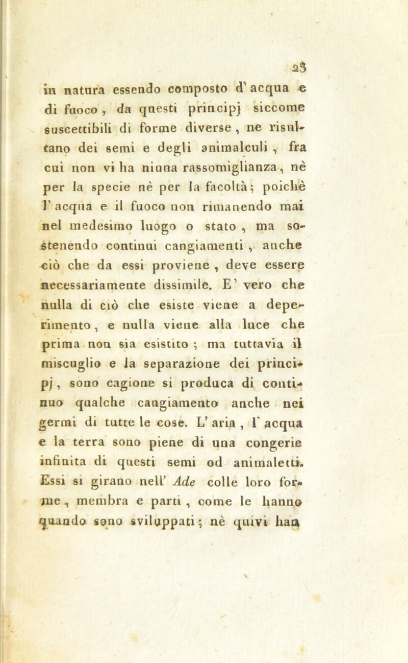 aS in natura essendo composto d1 acqua e di fuoco, da questi principj siccome suscettibili di forme diverse , ne risul- tano dei semi e degli animalculi , fra cui non viha niuna rassomiglianza, nè per la specie nè per la facoltà; poiché 1’ acqua e il fuoco non rimanendo mai nel medesimo luogo o stato , ma so- stenendo continui cangiamenti , anche ciò che da essi proviene , deve essere necessariamente dissimile. E’ vero che nulla di ciò che esiste viene a depe- rimento, e nulla viene alla luce che prima non sia esistito ; ma tuttavia il miscuglio e la separazione dei princi- pj , sono cagione si produca di conti- nuo qualche cangiamento anche nei germi di tutte le cose. L’ aria , 1“ acqua e la terra sono piene di una congerie infinita di questi semi od animalelti. Essi si girano nell’ Ade colle loro for- me , membra e parti , come le hanno quando sono sviluppati; nè quivi haa