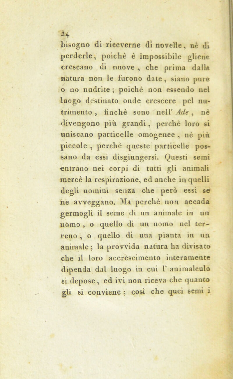 H bisogno di riceverne di novelle, nè di perderle, poiché è impossibile gliene crescano di nuove , che prima dalla natura non le furono date, siano pure o no nudrite -, poiché non essendo nel luogo destinato onde crescere pel nu- trimento , finché sono nell’ Ade , nè divengono più grandi, perchè loro si uniscano particelle omogenee , nè pia piccole , perchè queste particelle pos- sano da essi disgiungersi. Questi semi entrano nei corpi di tutti gli animali mercè la respirazione, ed anche in quelli degli uomini senza che però essi se ne avveggano. Ma perchè non accada germogli il seme di un animale in un uomo , o quello di un uomo nel ter- reno , o quello di una pianta in un animale; la provvida natura ha divisato che il loro accrescimento interamente dipenda dal luogo in cui V animalculo si depose, ed ivi non riceva che quanto