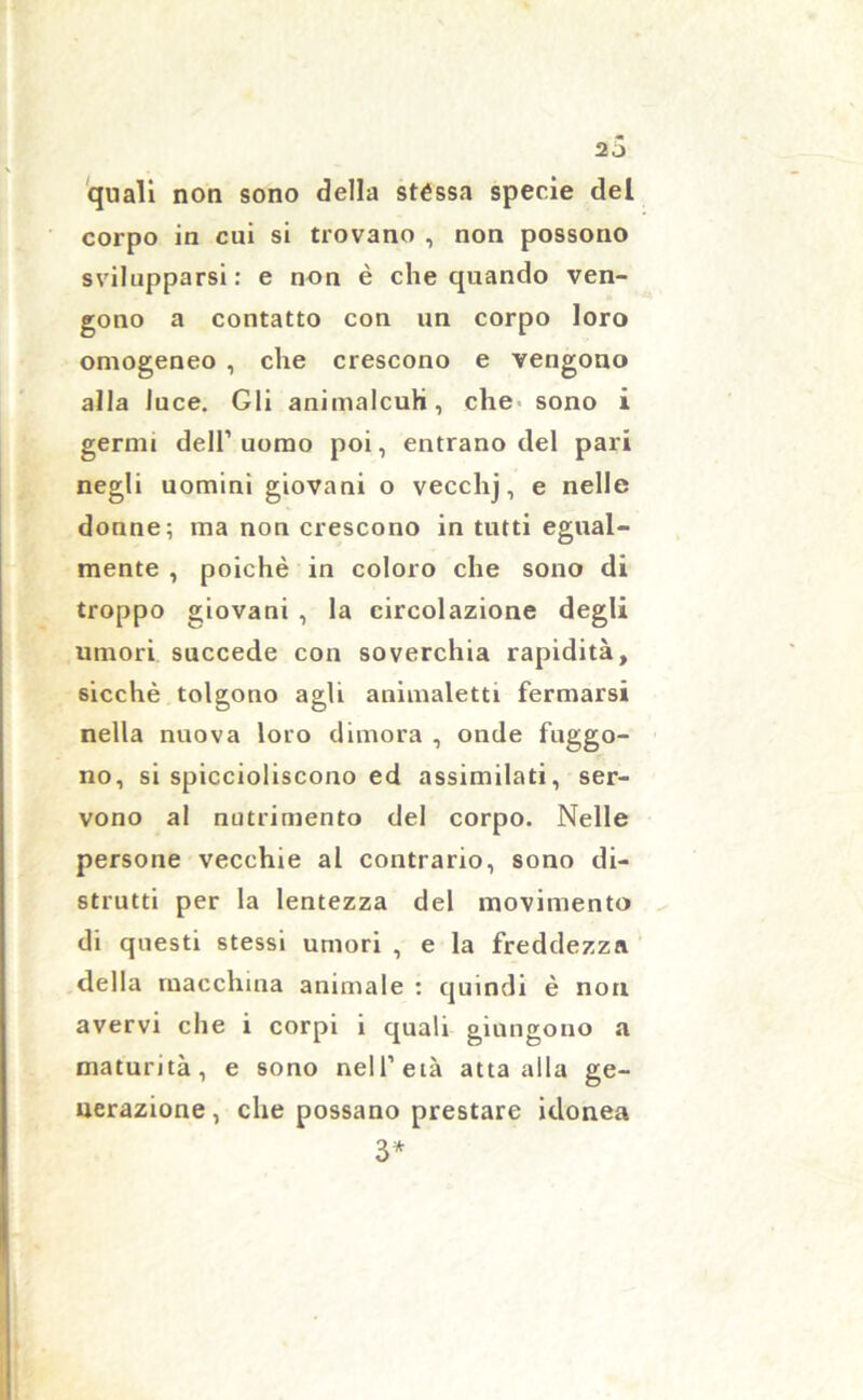 quali non sono della stéssa specie del corpo in cui si trovano , non possono svilupparsi: e non è che quando ven- gono a contatto con un corpo loro omogeneo , che crescono e vengono alla luce. Gli aniinalcuh, che sono i gernn dell’uomo poi, entrano del pari negli uomini giovani o vecchj, e nelle donne; ma non crescono in tutti egual- mente , poiché in coloro che sono di troppo giovani , la circolazione degli umori succede con soverchia rapidità, sicché tolgono agli animaletti fermarsi nella nuova loro dimora , onde friggo- no, si spiccioliscono ed assimilati, ser- vono al nutrimento del corpo. Nelle persone vecchie al contrario, sono di- strutti per la lentezza del movimento di questi stessi umori , e la freddezza della macchina animale : quindi è non avervi che i corpi i quali giungono a maturità, e sono nell’età atta alla ge- nerazione , che possano prestare idonea 3*