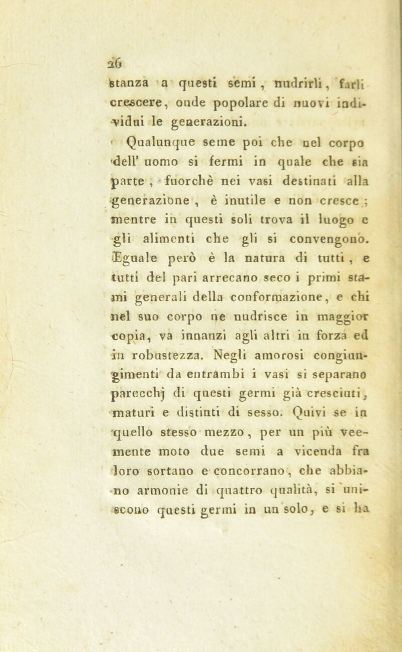 aó fetanza a questi semi, nudrirli, farli crescere, oude popolare di nuovi indi- vidui le geaerazioni. Qualunque seme poi che uel corpo dell’ uomo si fermi in quale che sia parte , fuorché nei vasi destinati alla generazione , è inutile e non cresce.; mentre in questi soli trova il luogo c gli alimenti che gli si convengono. Uguale però è la natura di tutti , e tutti del pari arrecano seco i primi sta- mi generali della conformazione, e chi nel suo corpo ne nudrisce in maggior copia, va innanzi agli altri in forza ed in robustezza. Negli amorosi congiun- gimenti da entrambi i vasi si separano parecchj di questi germi già cresciuti, maturi e distinti di sesso. Quivi se in quello stesso mezzo, per un più vee- mente moto due semi a vicenda fra loro sortano e concorrano, che abbia- no armonie di quattro qualità, si uni- scono questi germi in un solo, e si ha