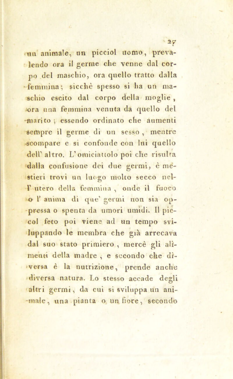 un animale, un picciol uomo, preva- lendo ora il germe che venne dal cor- po del maschio, ora quello tratto dalla 'femmina; sicché spesso si ha un ma- schio escito dal corpo della moglie , ora una femmina venuta da quello del •marito ; essendo ordinato che aumenti sempre il germe di un sesso , mentre •scompare e si confonde con Ini quello dell’altro. L’omiciattolo poi che risulta dalla confusione dei due germi, è me- stieri trovi un luogo molto secco nel- 1’ utero della femmina , onde il fuoco o 1’ anima di que’ germi non sia op- pressa o spenta da umori umidi. Il pic- col feto poi viene ad un tempo svi- luppando le membra che già arrecava dal suo stato primiero , mercè gli ali- menti della madre , e secondo che di- versa è la nutrizione, prende anche diversa natura. Lo stesso accade de^li O altri germi, da cui si sviluppa un ani- male, una pianta o un fiore, secondo