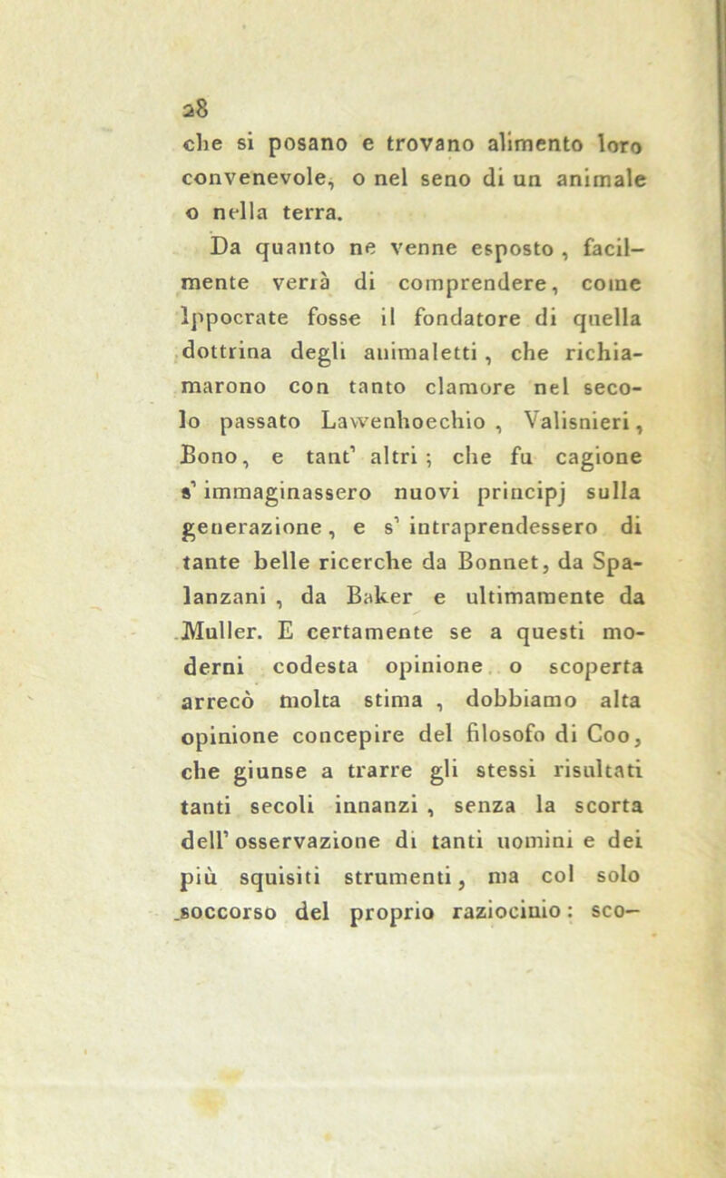 che si posano e trovano alimento loro convenevole, o nel seno di un animale o nella terra. Da quanto ne venne esposto , facil- mente verrà di comprendere, come lppocrate fosse il fondatore di quella dottrina degli auimaletti, che richia- marono con tanto clamore nel seco- lo passato Lawenhoechio , Valisnieri, Bono, e tant’ altri; che fu cagione s’ immaginassero nuovi principj sulla generazione, e s1 intraprendessero di tante belle ricerche da Bonnet, da Spa- lanzani , da Baker e ultimamente da Muller. E certamente se a questi mo- derni codesta opinione o scoperta arrecò molta stima , dobbiamo alta opinione concepire del filosofo di Coo, che giunse a trarre gli stessi risultati tanti secoli innanzi , senza la scorta dell’osservazione di tanti uomini e dei più squisiti strumenti, ma col solo .soccorso del proprio raziocinio : sco-