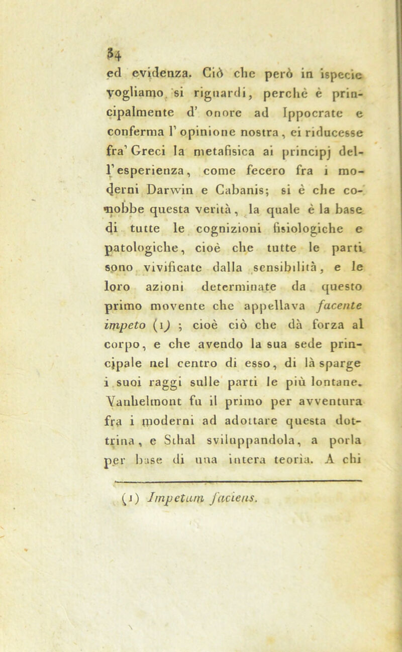 ed evidenza. Ciò clic però in ispecie Vogliamo si riguardi, perchè è prin- cipalmente d’ onore ad Ippocrate e conferma l1 opinione nostra, ei riducesse fra1 Greci la metafisica ai principj del- l’esperienza, come fecero fra 1 mo- derni Darwin e Cabanis; si è che co- nobbe questa verità, la quale è la base di tutte le cognizioni fisiologiche e patologiche, cioè che tutte le parti sono vivificate dalla sensibilità, e le loro azioni determinate da questo primo movente che appellava facente impeto (ìj ; cioè ciò che dà forza al corpo, e che avendo la sua sede prin- cipale nel centro di esso, di là sparge i suoi raggi sulle parti le più lontane. Yanhelmont fu il primo per avventura fra i moderni ad adottare questa dot- trina, e Stilai sviluppandola, a porla per buse di una intera teorìa. A chi (i) Jrnpetum j'acieus.