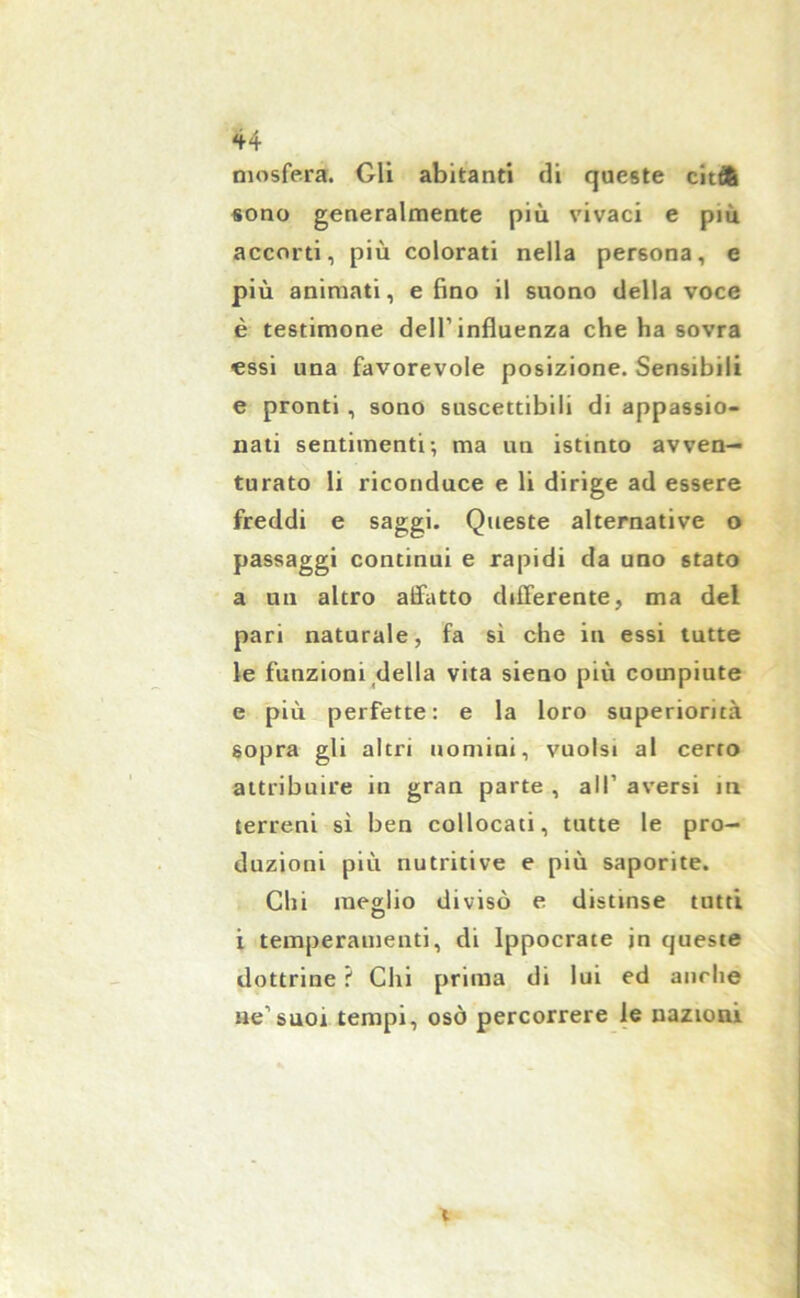 mosfera. Gli abitanti di queste cit& sono generalmente più vivaci e più accorti, più colorati nella persona, e più animati, e fino il suono della voce è testimone dell’influenza che ha sovra essi una favorevole posizione. Sensibili e pronti , sono suscettibili di appassio- nati sentimenti-, ma un istinto avven- turato li riconduce e li dirige ad essere freddi e saggi. Queste alternative o passaggi continui e rapidi da uno stato a un altro aifatto differente, ma del pari naturale, fa si che in essi tutte le funzioni della vita sieno più compiute e più perfette: e la loro superiorità sopra gli altri uomini, vuoisi al certo attribuire in gran parte , all1 aversi in terreni sì ben collocati, tutte le pro- duzioni più nutritive e più saporite. Chi meglio divisò e distinse tutti O i temperamenti, di Ippocrate in queste dottrine t Chi prima di lui ed anche ne1 suoi tempi, osò percorrere le nazioni