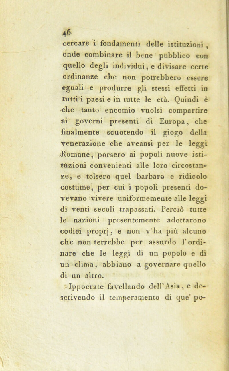 cercare i fondamenti delle istituzioni, onde combinare il bene pubblico con quello degli individui, e divisare certe ordinanze che non potrebbero essere eguali e produrre gli stessi effetti in tutti i paesi e in tutte le età. Quindi è •che tanto encomio vuoisi compartire ai governi presenti di Europa, che finalmente scuotendo il giogo della venerazione che aveansi per le leggi ^Romane, porsero ai popoli nuove isti- tuzioni convenienti alle loro circostan- ze, e tolsero quel barbaro e ridicolo costume, per cui i popoli presenti do- vevano vivere uniformemente alle leggi di venti secoli trapassati. Perciò tutte le nazioni presentemente adottarono codici proprj, e non v’ha più alcuno che non terrebbe per assurdo l’ordi- nare che le leggi di un popolo e di un clima, abbiano a governare quello di un altro. Ippocrate favellando dell’Asia, e de- scrivendo il temperamento di que’ po-