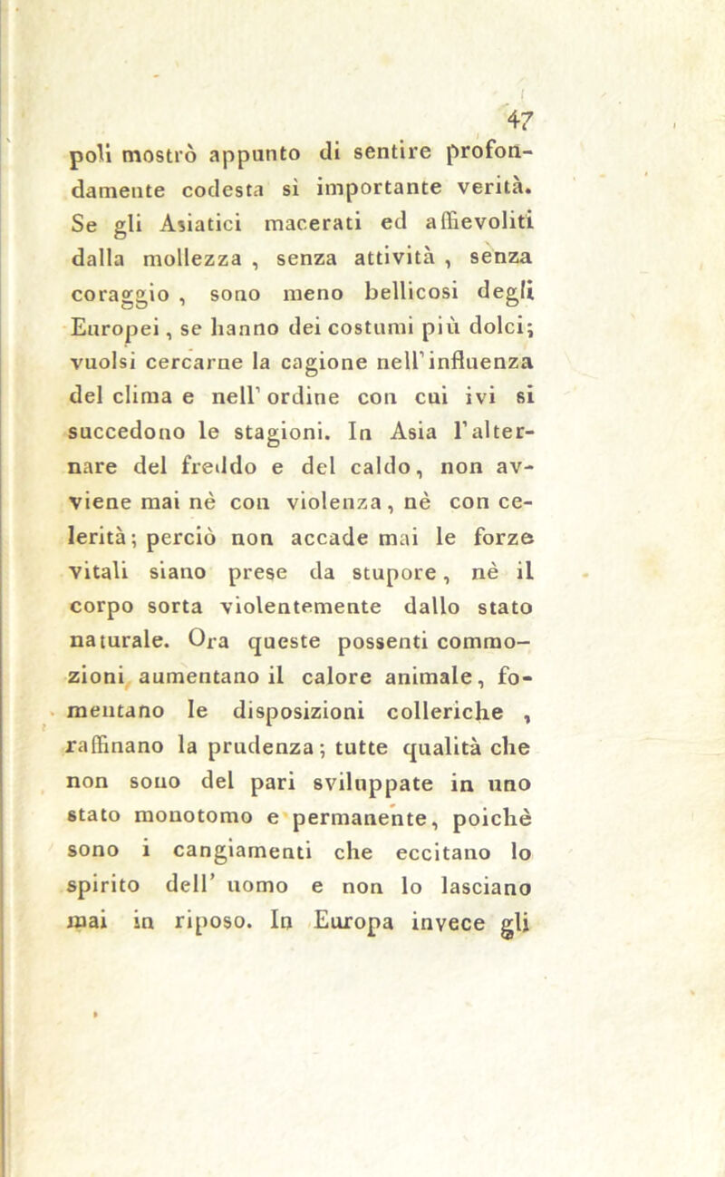 I 47 poli mostrò appunto di sentire profon- damente codesta sì importante verità. Se gli Asiatici macerati ed affievoliti dalla mollezza , senza attività , senza coraggio , sono meno bellicosi degli Europei, se hanno dei costumi più dolci; vuoisi cercarne la cagione nell1 influenza del clima e nell1 ordine con cui ivi si succedono le stagioni. In Asia l’alter- nare del freddo e del caldo, non av- viene mai nè con violenza, nè con ce- lerità; perciò non accade mai le forze vitali siano prese da stupore, nè il corpo sorta violentemente dallo stato naturale. Ora queste possenti commo- zioni aumentano il calore animale, fo- mentano le disposizioni colleriche , raffinano la prudenza; tutte qualità che non sono del pari sviluppate in uno stato mouotomo e permanente, poiché sono i cangiamenti che eccitano lo spirito dell’ uomo e non lo lasciano mai in riposo. In Europa invece gli