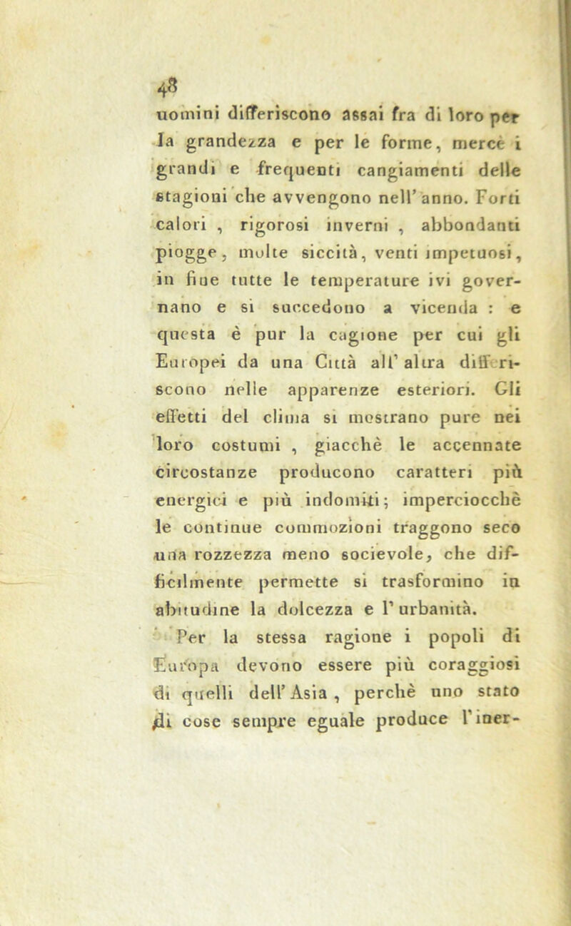 uomini differiscono assai fra di loro per la grandezza e per le forme, merce i grandi e frequenti cangiamenti delle etagioni che avvengono nell’anno. Forti calori , rigorosi inverni , abbondanti piogge, molte siccità , venti impetuosi, in fiue tutte le temperature ivi gover- nano e si succedono a vicenda : e questa è pur la cagione per cui gli Europei da una Città all1 altra diff ri- scono indie apparenze esteriori. Gli effetti del clima si mostrano pure nei loro costumi , giacche le accennate circostanze producono caratteri più energici e più indomiti; imperciocché le continue commozioni traggono seco uria rozzezza meno socievole, che dif- ficilmente permette si trasformino in abitudine la dolcezza e l’urbanità. Per la stessa ragione i popoli di Europa devono essere più coraggiosi di quelli dell’Asia, perchè uno stato /li cose sempre eguale produce l’iner-