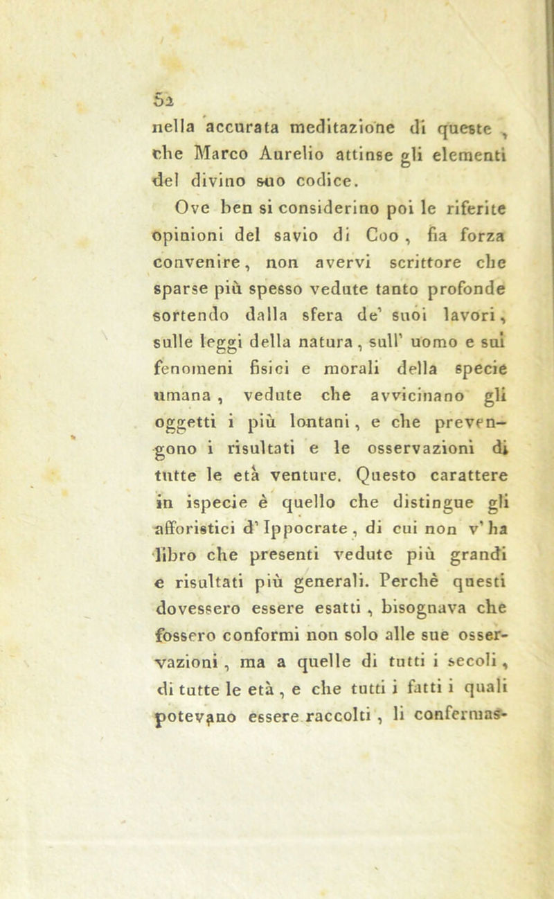 Si nella accurata meditazione di queste , r,he Marco Aurelio attinse gli elementi del divino suo codice. Ove ben si considerino poi le riferite opinioni del savio di Coo , fìa forza convenire, non avervi scrittore che sparse più spesso vedute tanto profonde sortendo dalla sfera de1 suoi lavori, sulle leggi della natura, sull’ uomo e sui fenomeni fisici e morali della specie umana , vedute che avvicinano gli oggetti i più lontani, e che preven- gono i risultati e le osservazioni di tutte le età venture. Questo carattere in ispecie è quello che distingue gli afforistici d’Ippocrate, di cui non v’ha libro che presenti vedute più grandi e risultati più generali. Perchè questi dovessero essere esatti , bisognava che fossero conformi non solo alle sue osser- vazioni , ma a quelle di tutti i secoli, di tutte le età , e che tutti i fatti i quali potevano essere raccolti , li confermas-