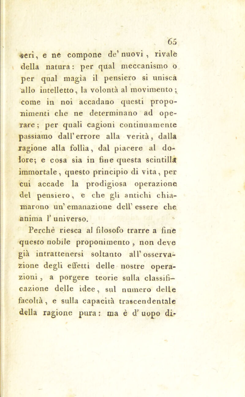 •seri, e ne compone de’ nuovi , rivale della natura : per qual meccanismo o per qual magìa il pensiero si unisca allo intelletto, la volontà al movimento; come in noi accadano questi propo- nimenti che ne determinano ad ope- rare; per quali cagioni continuamente passiamo dall’errore alla verità, dalla ragione alla follìa, dal piacere al do- lore; e cosa sia in fine questa scintilla immortale, questo principio di vita, per cui accade la prodigiosa operazione del pensiero, e che gli antichi chia- marono un’ emanazione dell’ essere che anima 1’ universo. Perchè riesca al filosofo trarre a fine questo nobile proponimento, non deve già intrattenersi soltanto all’osserva- zione degli effetti delle nostre opera- zioni , a porgere teorie sulla classifi- cazione delle idee, sul numero delle facoltà , e sulla capacità trascendentale della ragione pura : ma è d’ uopo di-
