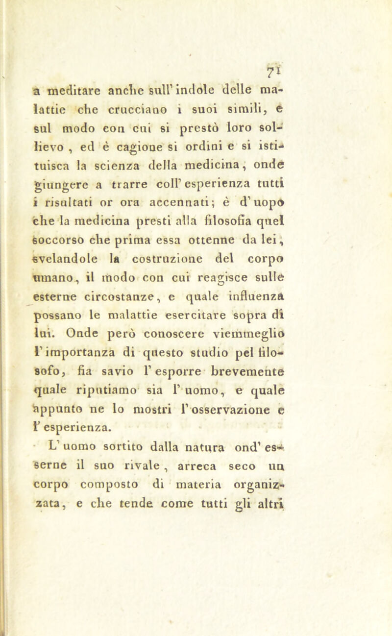 7* a meditare anche sull1 indole delle ma- lattie che crucciano 1 suoi simili, e sul modo con cui si prestò loro sol- lievo , ed è cagione si ordini e si isti- tuisca la scienza della medicina, onde giungere a trarre coll’esperienza tutti i risultati or ora accennati; è d’uopo che la medicina presti alla filosofìa quel soccorso che prima essa ottenne da lei, svelandole la costruzione del corpo umano, il modo con cui reagisce sulle esterne circostanze, e quale influenza possano le malattie esercitare sopra di lui. Onde però conoscere viemmeglio l’importanza di questo studio pel filo- sofo, fia savio l’esporre brevemente quale riputiamo sia 1’ uomo, e quale Appunto ne lo mostri l’osservazione e 1’ esperienza. L’ uomo sortito dalla natura ond1 es» seme il suo rivale , arreca seco un corpo composto di materia organiz- zata, e che tende come tutti gli altri