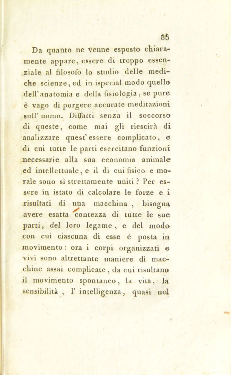 Da quanto ne venne esposto chiara- mente appare, essere di troppo essen- ziale al filosofo lo studio delle medi- che scienze, ed in ispecial modo quello dell’anatomia e della fisiologia, se pure è vago di porgere accurate meditazioni sull’ uomo. Disfatti senza il soccorso di queste, come mai gli riescila di analizzare quest’essere complicato, e di cui tutte le parti esercitano funzioni necessarie alla sua economia animale ed intellettuale, e il di cui fisico e mo- rale sono sì strettamente uniti ? Per es- sere in istato di calcolare le forze e i risultati di una macchina , bisogna avere esatta contezza di tutte le sue parti, del loro legame, e del modo con cui ciascuna di esse è posta in movimento : ora i corpi organizzati e vivi sono altrettante maniere di mac- chine assai complicate, da cui risultano il movimento spontaneo, la vita, la sensibilità , 1’ intelligenza, quasi nel