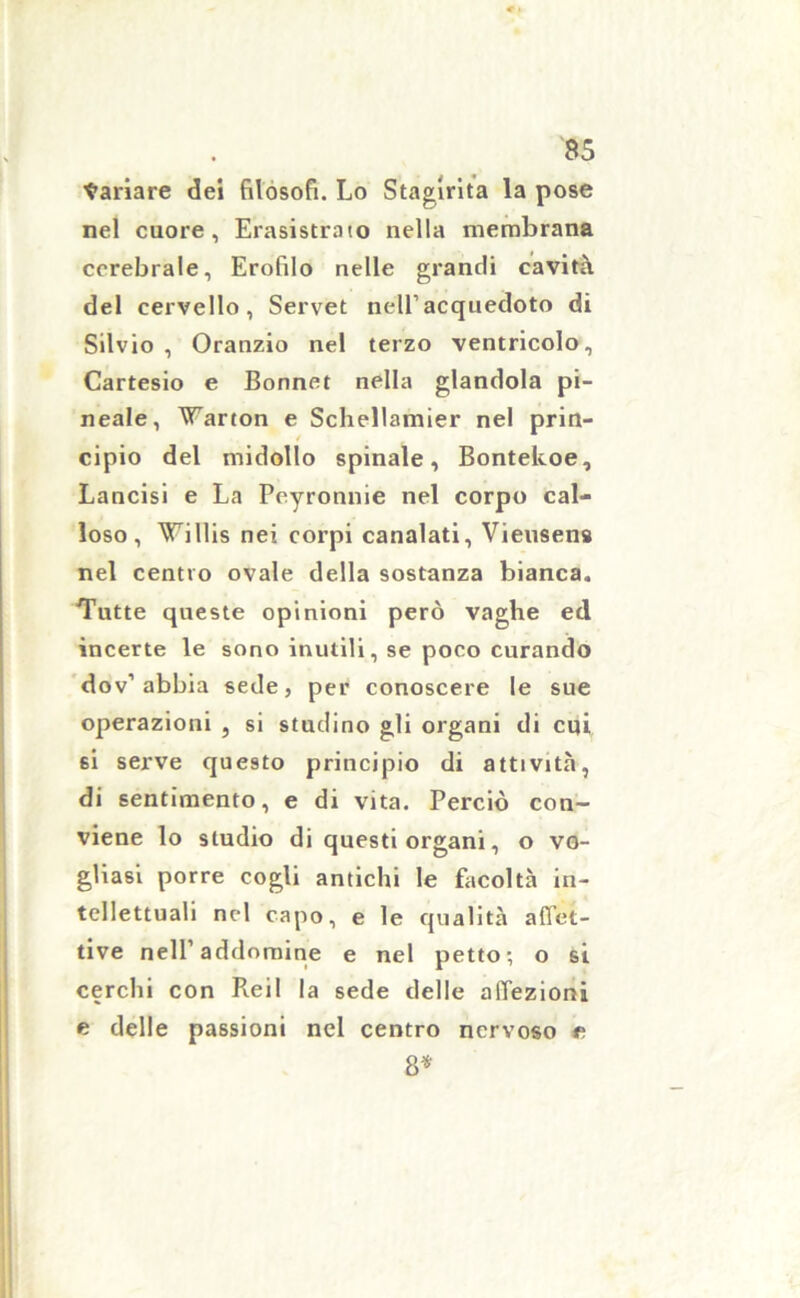 Cariare dei filosofi. Lo Stagirita la pose nel cuore, Erasistraio nella membrana cerebrale, Erofilo nelle grandi cavità del cervello, Servet nell1 acquedoto di Silvio, Oranzio nel terzo ventricolo, Cartesio e Bonnet nella glandola pi- neale, Varton e Schellamier nel prin- cipio del midollo spinale, Bontekoe, Lancisi e La Peyronnie nel corpo cal- loso, Willis nei corpi canalati, Vieusens nel centro ovale della sostanza bianca. Tutte queste opinioni però vaghe ed incerte le sono inutili, se poco curando dov’ abbia sede, per conoscere le sue operazioni , si studino gli organi di cui si serve questo principio di attività, di sentimento, e di vita. Perciò con- viene lo studio di questi organi, o vo- gliasi porre cogli antichi le facoltà in- tellettuali nel capo, e le qualità affet- tive nell1 addomine e nel petto; o si cerchi con Rei 1 la sede delle affezioni e delle passioni nel centro nervoso e 8*