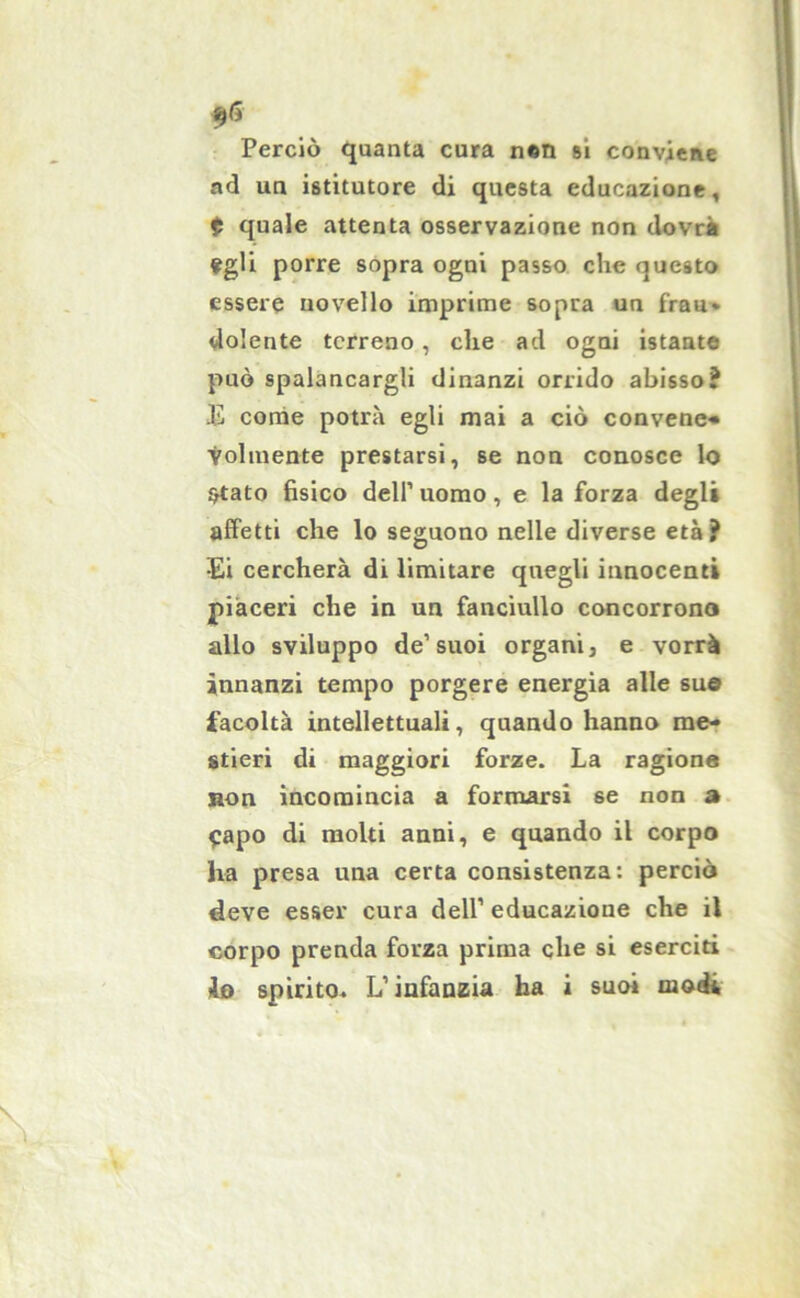 f® Perciò quanta cura nen si conviene ad un istitutore di questa educazione, $ quale attenta osservazione non dovrà ?gli porre sopra ogni passo che questo essere novello imprime sopra un frau* dolente terreno, che ad ogni istante può spalancargli dinanzi orrido abisso? Ji come potrà egli mai a ciò convene* Yolmente prestarsi, se non conosce lo Stato fisico dell’ uomo, e la forza degli affetti che lo seguono nelle diverse età? Ei cercherà di limitare quegli innocenti piaceri che in un fanciullo concorrono allo sviluppo de1 suoi organi, e vorrà innanzi tempo porgere energia alle sue facoltà intellettuali, quando hanno me- stieri di maggiori forze. La ragione non incomincia a formarsi se non a Capo di molti anni, e quando il corpo ha presa una certa consistenza: perciò deve esser cura dell’ educazione che il corpo prenda forza prima che si eserciti do spirito. L’infanzia ha i suoi modi