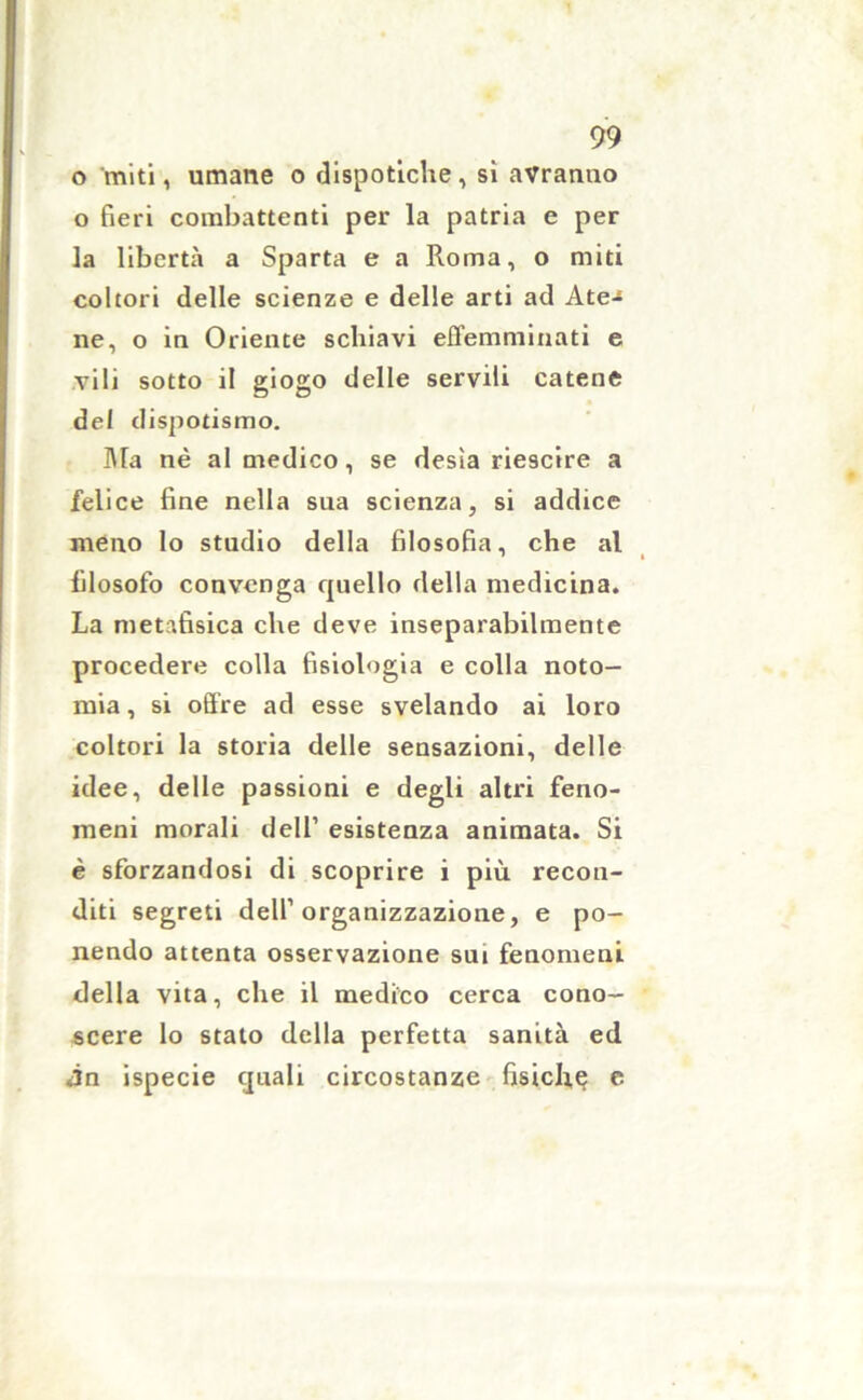 o miti, umane o dispotiche, si avranno o fieri combattenti per la patria e per la libertà a Sparta e a Roma, o miti coltoti delle scienze e delle arti ad Ate-» ne, o in Oriente schiavi effemminati e vili sotto il giogo delle servili catene del dispotismo. Ma nè al medico, se desia riescire a felice fine nella sua scienza, si addice meno lo studio della filosofia, che al filosofo convenga quello della medicina. La metafisica che deve inseparabilmente procedere colla fisiologia e colla noto- mia, si offre ad esse svelando ai loro coltori la storia delle sensazioni, delle idee, delle passioni e degli altri feno- meni morali dell’ esistenza animata. Si è sforzandosi di scoprire i più recon- diti segreti dell’organizzazione, e po- nendo attenta osservazione sui fenomeni della vita, che il medico cerca cono- scere lo stato della perfetta sanità ed Àn ispecie quali circostanze fisiche e