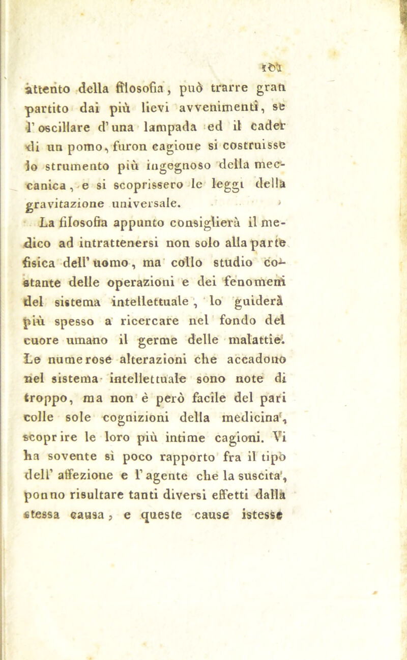attento della filosofia , può trarre grati partito dai più lievi avvenimenti, se l’oscillare d’una lampada ed il cader di un pomo, furon cagione si costruisse lo strumento più ingegnoso della mec- canica , e si scoprissero le leggi della gravitazione universale. La filosofia appunto consiglierà il me- dico ad intrattenersi non solo alla parte fisica dell’ uomo, ma collo studio con- stante delle operazioni e dei fenomeni del sistema intellettuale , lo guiderà più spesso a ricercare nel fondo del cuore umano il germe delle malattie. Le numerose alterazioni che accadono nel sistema intellettuale sono note di troppo, ma non è però facile del pari colle sole cognizioni della medicina, scoprire le loro più intime cagioni. Vi ha sovente sì poco rapporto fra il tipo dell’affezione e l’agente che la suscita*, ponno risultare tanti diversi effetti dalla «tessa causa, e queste cause istesse