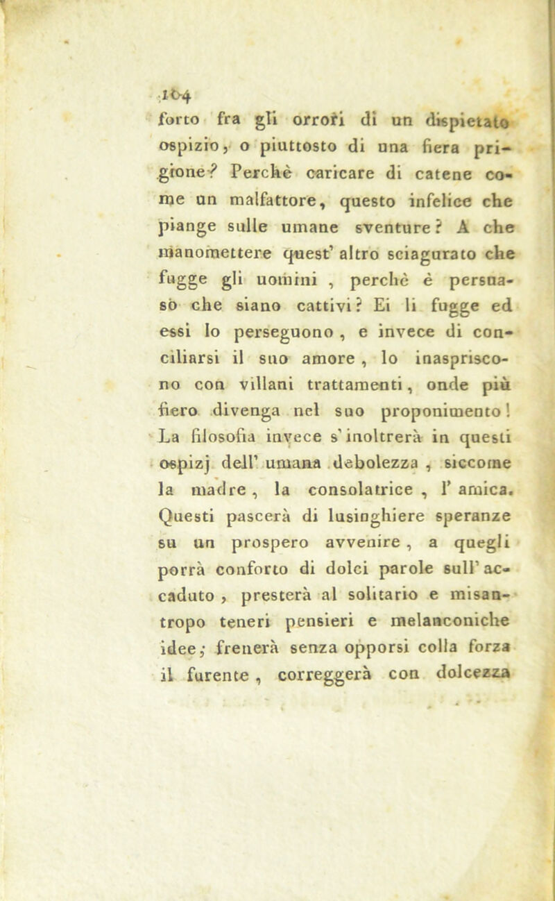 i<>4 forto fra gli orrori di un dispietato ospizio, o piuttosto di una fiera pri- gione? Perché caricare di catene co- me un malfattore, questo infelice che piange sulle umane sventure ? A che manomettere quest1 altro sciagurato che fugge gli uomini , perchè é persua- so che siano cattivi? Ei li fugge ed essi lo perseguono , e invece di con- ciliarsi il suo amore , lo inasprisco- no con villani trattamenti, onde più fiero divenga nel suo proponimento! La filosofia invece s’inoltrerà in questi ospizj dell1 umana debolezza , siccome la madre , la consolatrice , 1’ arnica. Questi pascerà di lusinghiere speranze su un prospero avvenire , a quegli porrà conforto di dolci parole sull’ac- caduto , presterà al solitario e misan- tropo teneri pensieri e melanconiche idee,- frenerà senza opporsi colla forza il furente , correggerà con dolcezza