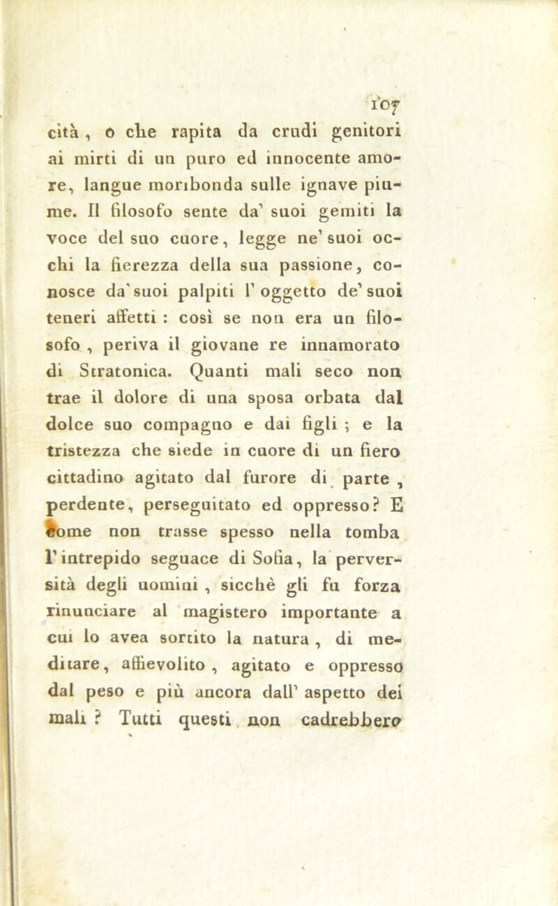 i'Of cita, o che rapita da crudi genitori ai mirti di un puro ed innocente amo- re, langue moribonda sulle ignave piu- me. Il filosofo sente da1 suoi gemiti la voce del suo cuore, legge ne’suoi oc- chi la fierezza della sua passione, co- nosce da’suoi palpiti l’oggetto de’suoi teneri affetti : così se non era un filo- sofo , periva il giovane re innamorato di Stratonica. Quanti mali seco non trae il dolore di una sposa orbata dal dolce suo compagno e dai figli ; e la tristezza che siede in cuore di un fiero cittadino agitato dal furore di parte , perdente, perseguitato ed oppresso? E tome non trasse spesso nella tomba l’intrepido seguace di Sofia, la perver- sità degli uomini , sicché gli fu forza rinunciare al magistero importante a cui lo avea sortito la natura , di me- ditare, affievolito, agitato e oppresso dal peso e più ancora dall’ aspetto dei mali ? Tutti questi non cadrebbero
