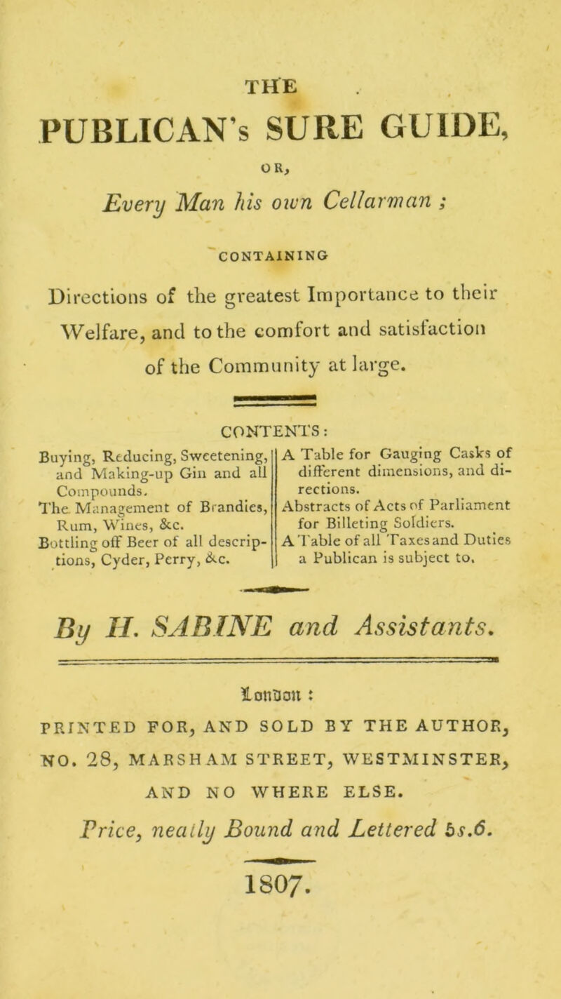 PUBLICAN’S sure guide, OR, Every Man his own Cellarman ; CONTAINING Directions of the greatest Importance to their Welfare, and to the comfort and satisfaction of the Community at large. CONTENTS: Buying, Reducing, Sweetening, and Making-up Gin and all Compounds. The. Management of Brandies, Rum, Wines, &c. Bottling off Beer of all descrip- tions, Cyder, Perry, &c. A Table for Gauging Casks of different dimensions, and di- rections. Abstracts of Acts of Parliament for Billeting Soldiers. A Table of all Taxes and Duties a Publican is subject to. By II. SABINE and Assistants. iotiBon : PRINTED FOR, AND SOLD BY THE AUTHOR, NO. 28, MARSH AM STREET, WESTMINSTER, AND NO WHERE ELSE. Price, neatly Bound and Lettered bs.6.