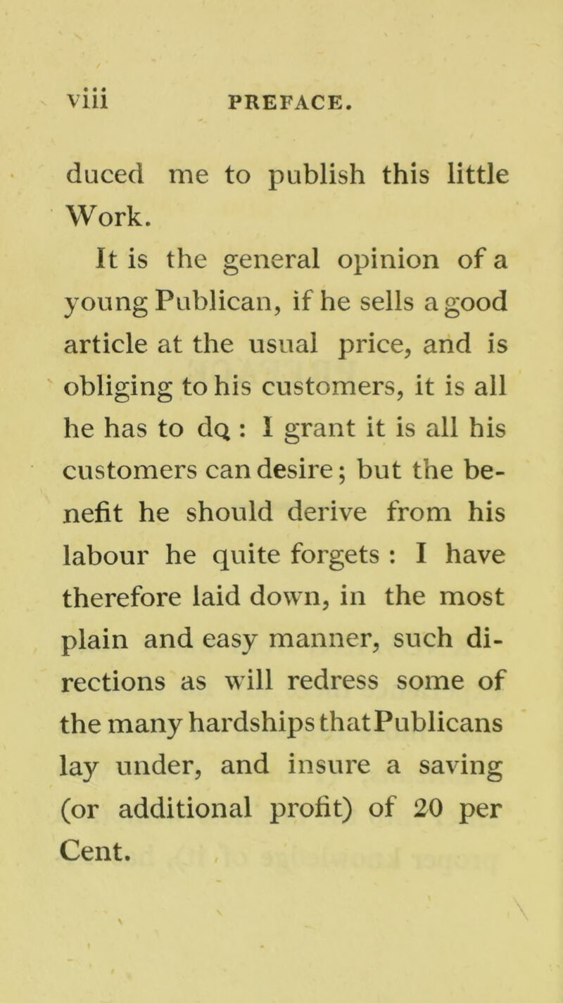 duced me to publish this little Work. It is the general opinion of a young Publican, if he sells a good article at the usual price, and is obliging to his customers, it is all he has to dQ : I grant it is all his customers can desire; but the be- nefit he should derive from his labour he quite forgets : I have therefore laid down, in the most plain and easy manner, such di- rections as will redress some of the many hardships thatPublicans lay under, and insure a saving (or additional profit) of 20 per Cent.