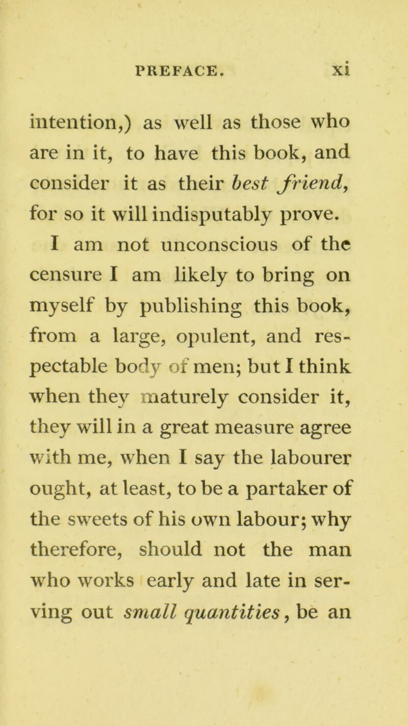 intention,) as well as those who are in it, to have this book, and consider it as their best friend, for so it will indisputably prove. I am not unconscious of the censure I am likely to bring on myself by publishing this book, from a large, opulent, and res- pectable body of men; but I think when they maturely consider it, they will in a great measure agree with me, when I say the labourer ought, at least, to be a partaker of the sweets of his own labour; why therefore, should not the man who works early and late in ser- ving out small quantities, be an