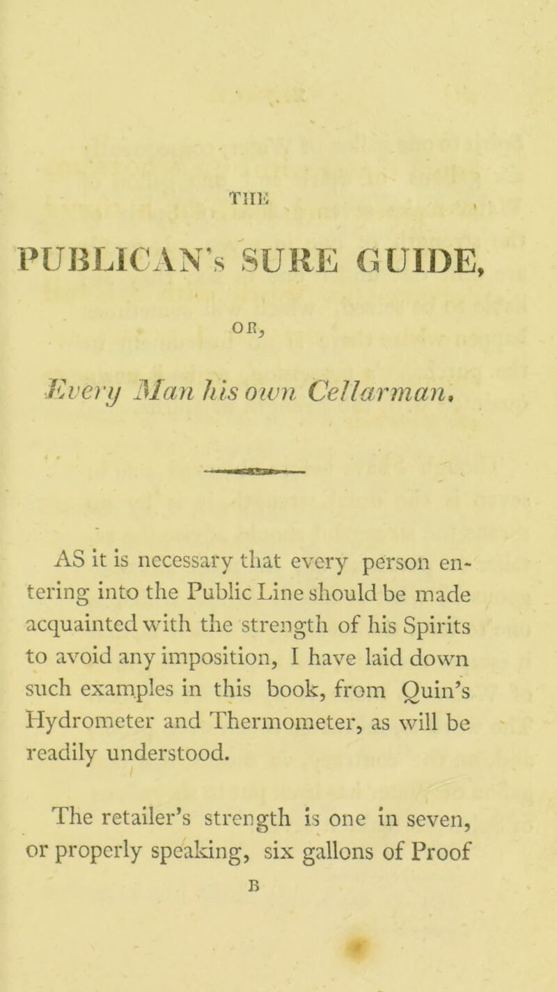 TIIE PUBLICAN’S SURE GUIDE, OB, Every Manhisoivn Cellar man. AS it is necessary that every person en- tering into the Public Line should be made acquainted with the strength of his Spirits to avoid any imposition, I have laid down such examples in this book, from Quin’s Hydrometer and Thermometer, as will be readily understood. The retailer’s strength is one in seven, or properly speaking, six gallons of Proof B