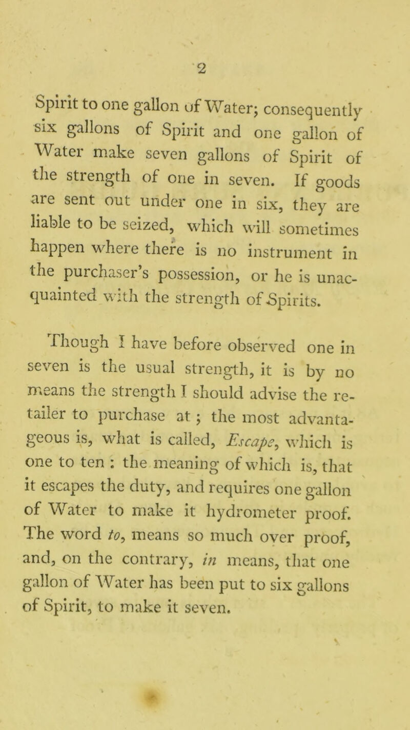 Spiiit to one gallon of Water; consequently six gallons of Spirit and one gallon of Water make seven gallons of Spirit of the strength of one in seven. If goods me sent out under one in six, they are liable to be seized, which will sometimes happen where there is no instrument in the purchaser s possession, or he is unac- quainted with the strength of .Spirits. Though I have before observed one in seven is the usual strength, it is by no means the strength I should advise the re- tailer to purchase at; the most advanta- geous is, what is called, Escape, which is one to ten : the meaning of which is, that it escapes the duty, and requires one gallon of Water to make it hydrometer proof. The word to, means so much over proof, and, on the contrary, in means, that one gallon of Water has been put to six gallons of Spirit, to make it seven.