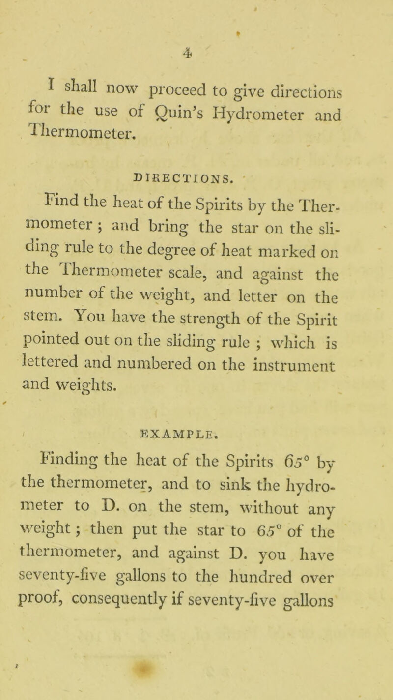 I shall now proceed to give directions ior the use of Quin’s Hydrometer and Thermometer. DIRECTIONS. Find the heat of the Spirits by the Ther- mometer j and bring the star on the sli- ding rule to the degree of heat marked on the Thermometer scale, and against the number of the weight, and letter on the stem. You have the strength of the Spirit pointed out on the sliding rule ; which is lettered and numbered on the instrument and weights. EXAMPLE. Finding the heat of the Spirits 65° by the thermometer, and to sink the hydro- meter to D. on the stem, without any weight; then put the star to 65° of the thermometer, and against D. you have seventy-five gallons to the hundred over proof, consequently if seventy-five gallons