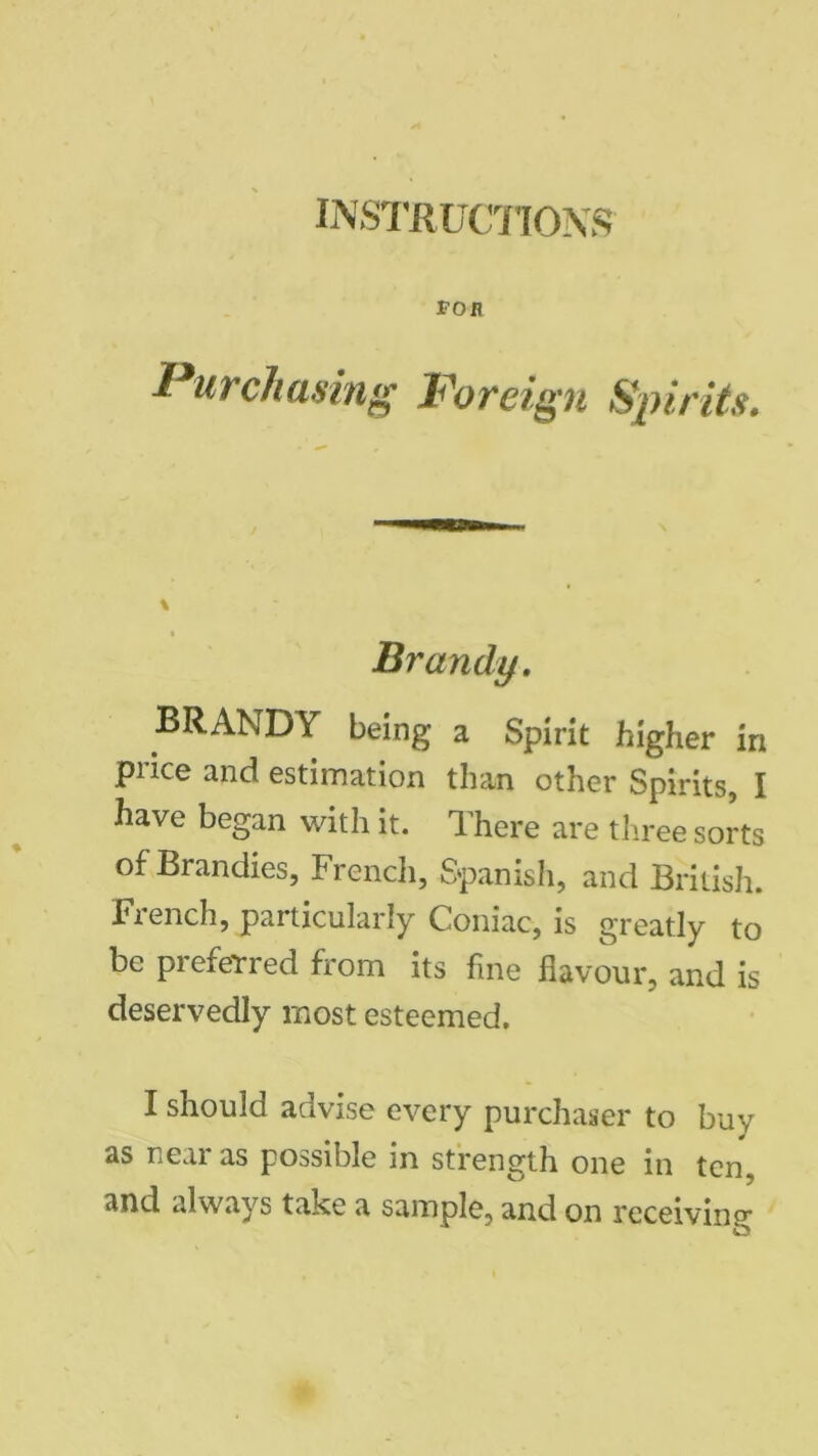 INSTRUCTIONS TOR Purchasing Foreign Spirits. \ % Brandy. BRANDY being a Spirit higher in price and estimation than other Spirits, I have began with it. There are three sorts of Brandies, French, Spanish, and British. French, particularly Coniac, is greatly to be preferred from its fine flavour, and is deservedly most esteemed. I should advise every purchaser to buy as near as possible in strength one in ten, and always take a sample, and on receiving