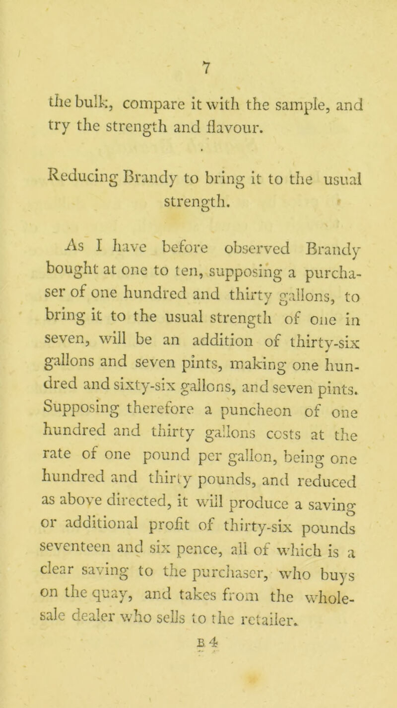 the bulk, compare it with the sample, and try the strength and flavour. Reducing Brandy to bring it to the usual strength. As I have before observed Brandy bought at one to ten, supposing a purcha- ser of one hundred and thirty gallons, to bring it to the usual strength of one in seven, will be an addition of thirty-six gallons and seven pints, making one hun- dred and sixty-six gallons, and seven pints. Supposing therefore a puncheon of one hundred and thirty gallons costs at the rate of one pound per gallon, being one hundred and thirty pounds, and reduced as above directed, it will produce a saving or additional profit of thirty-six pounds seventeen and six pence, all of which is a clear saving to the purchaser, who buys on the quay, and takes from the whole- sale dealer who sells to the retailer.