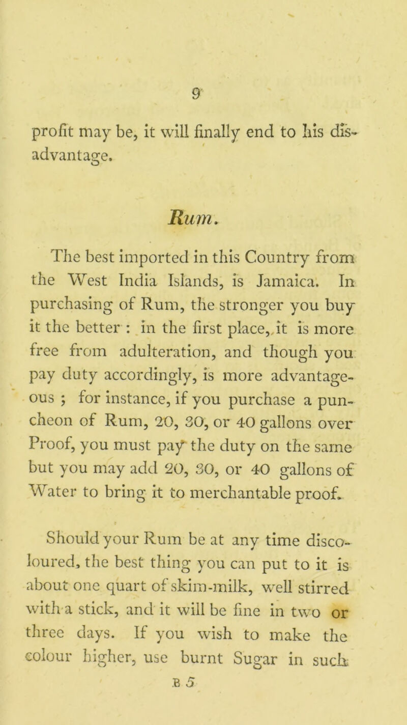 profit may be, it will finally end to his dis^ advantage. Rum. The best imported in this Country from the West India Islands, is Jamaica. In purchasing of Rum, the stronger you buy it the better : in the first place,, it is more free from adulteration, and though you pay duty accordingly, is more advantage- ous ; for instance, if you purchase a pun- cheon of Rum, 20, 30, or 40 gallons over Proof, you must paf the duty on the same but you may add 20, 30, or 40 gallons of Water to bring it to merchantable proof. Should your Rum be at any time disco- loured, the best thing you can put to it is about one quart of skim-milk, well stirred with a stick, and it will be fine in two or three days. If you wish to make the colour higher, use burnt Sugar in sudi