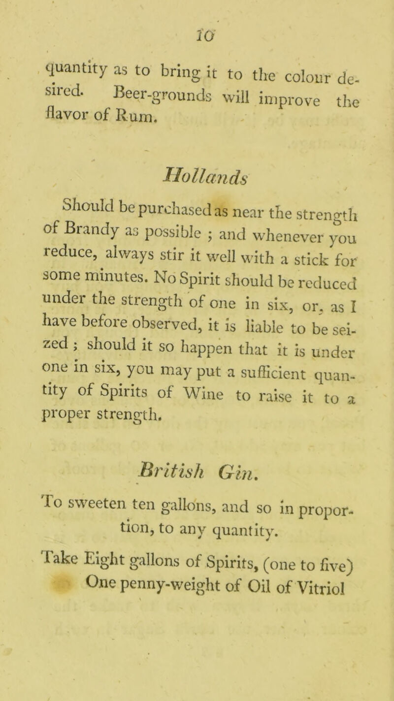 20 quantity as to bring it to the colour de- sired Beer-grounds will improve the flavor of Rum. Hollands Should be purchased as near the strengtli of Brandy as possible ; and whenever you reduce, always stir it well with a stick for some minutes. No Spirit should be reduced under the strength of one in six, or. as I have before observed, it is liable to be sei- zed ; should it so happen that it is under one in six, you may put a sufficient quan- tity of Spirits of Wine to raise it to a proper strength. British Gin. 1 o sweeten ten gallons, and so in propor- tion, to any quantity. Take Eight gallons of Spirits, (one to five) One penny-weight of Oil of Vitriol