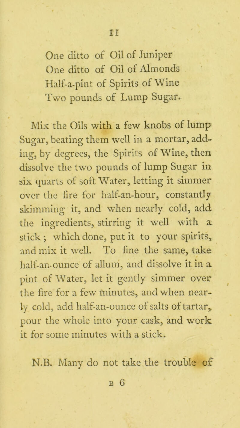 n One ditto of Oil of Juniper One ditto of Oil of Almonds Half-a-pint of Spirits of Wine Two pounds of Lump Sugar.. Mix the Oils with a few knobs of lump Sugar, beating them well in a mortar, add- ing, by degrees, the Spirits of Wine, then dissolve the two pounds of lump Sugar in. six quarts of soft Water, letting it simmer over the fire for half-an-hour, constantly skimming it, and when nearly cold, add the ingredients, stirring it well with a stick; which done, put it to your spirits,, and mix it well. To fine the same, take half-an-ounce of allum, and dissolve it in a pint of Water, let it gently simmer over the fire for a few minutes, and when near- ly cold, add half-an-ounce of salts of tartar, pour the whole into your cask, and work it for some minutes with a stick. N.B. Many do not take the trouble of