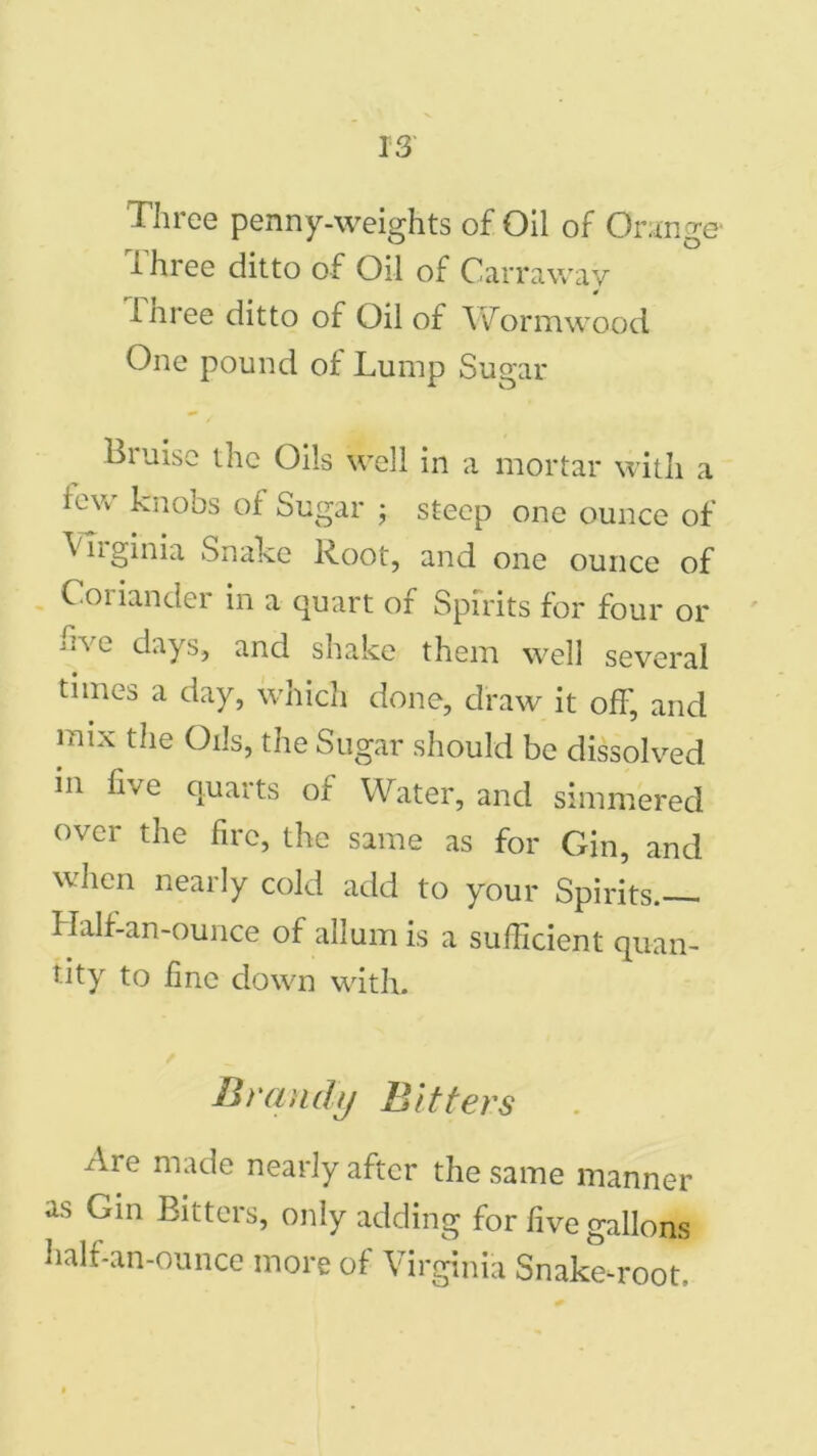 i hree ditto of Oil of Carraway inree ditto of Oil of Wormwood One pound of Lump Sugar Bruise the Oils well in a mortar with a lew knobs of Sugar ; steep one ounce of Virginia Snake Root, and one ounce of Coiianclei in a quart or Spirits for four or hve days, and shake them well several times a day, which done, draw it off', and mix the Oils, the Sugar should be dissolved in five quarts of Water, and simmered over the fire, the same as for Gin, and when nearly cold add to your Spirits— Half-an-ounce of allumis a sufficient quan- tity to fine down with. Brandy Bitters Are made nearly after the same manner as Gin Bitters, only adding for five gallons half-an-ounce more of Virginia Snake-root.