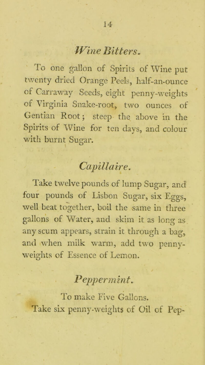 Wine Bitters. To one gallon of Spirits of Wine put twenty dried Orange Peels, half-an-ounce of Carraway Seeds, eight penny-weights of Virginia Snake-root, two ounces of Gentian Root; steep the above in the Spirits of Wine for ten days, and colour with burnt Sugar. Capit la ire. Take twelve pounds of lump Sugar, and four pounds of Lisbon Sugar, six Eggs, well beat together, boil the same in three gallons of Water, and skim it as long as any scum appears, strain it through a bag, and when milk warm, add two penny- weights of Essence of Lemon. Peppermint. To make Five Gallons. Take six penny-weights of Oil of Pep-