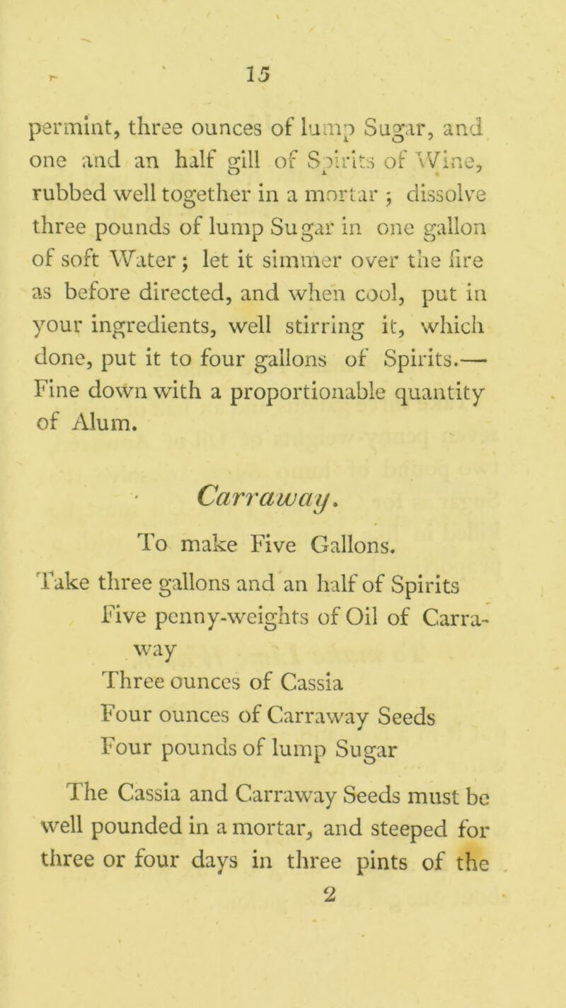 permint, three ounces of lump Sugar, and one and an half gill of Spirits of Wine, rubbed well together in a mortar ; dissolve three pounds of lump Sugar in one gallon of soft Water ; let it simmer over the fire as before directed, and when cool, put in your ingredients, well stirring it, which done, put it to four gallons of Spirits.— Fine down with a proportionable quantity of Alum. Carr a way. To make Five Gallons. Take three gallons and an half of Spirits Five penny-weights of Oil of Carra- way Three ounces of Cassia Four ounces of Carraway Seeds Four pounds of lump Sugar The Cassia and Carraway Seeds must be well pounded in a mortar, and steeped for three or four days in three pints of the 2