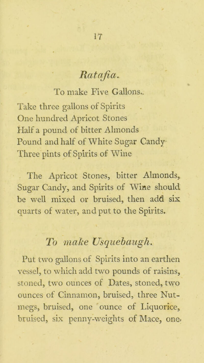 Ratafia. To make Five Gallons.. Take three gallons of Spirits One hundred Apricot Stones Half a pound of bitter Almonds Pound and half of White Sugar Candy- Three pints of Spirits of Wine The Apricot Stones, bitter Almonds, Sugar Candy, and Spirits of Wine should be well mixed or bruised, then add six quarts of water, and put to the Spirits. To make Usquebaugh. Put two gallons of Spirits into an earthen vessel, to which add two pounds of raisins, stoned, two ounces of Dates, stoned, two ounces of Cinnamon, bruised, three Nut- megs, bruised, one ounce of Liquorice, bruised, six penny-weights of Mace, one*