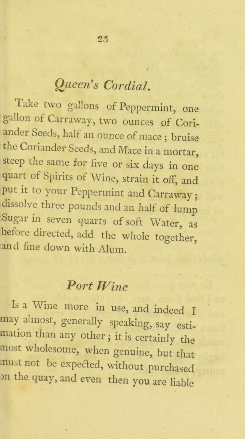 Queen’s Cordial. Take two gallons of Peppermint, one gallon of Carraway, two ounces of Cori- ander Seeds, half an ounce of mace; bruise the Coriander Seeds, and Mace in a mortar, steep the same for five or six days in one quart of Spirits of Wine, strain it off, and put it to your Peppermint and Carraway; dissolve three pounds and an half of lump Sugar in seven quarts of soft Water, as befoie directed, add the whole together, and fine down with Alum. Port IVine Is a Wine more in use, and indeed I may almost, generally speaking, say esti- mation than any other; it is certainly the most wholesome, when genuine, but that must not be expected, without purchased )n the quay, and even then you are liable