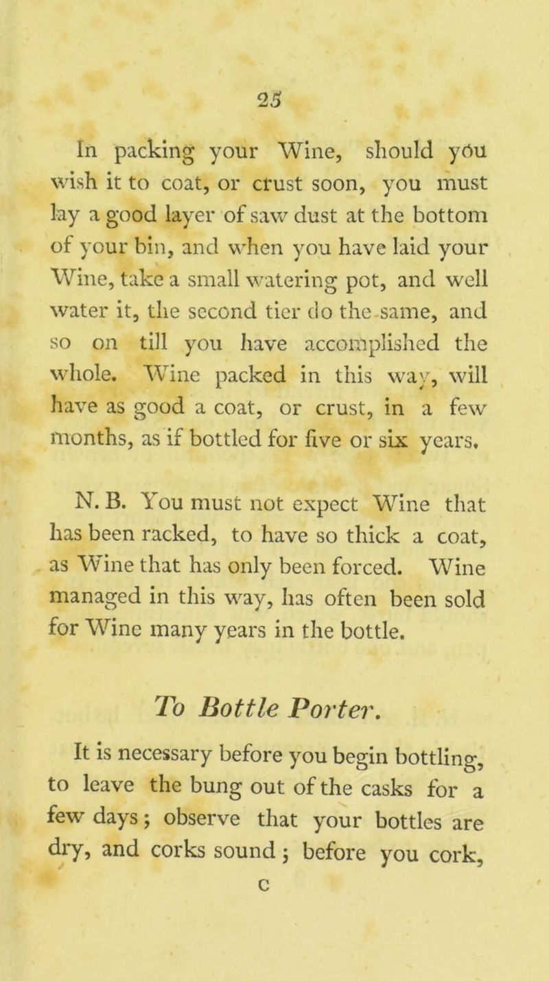 In packing your Wine, should yrtu wish it to coat, or crust soon, you must lay a good layer of saw dust at the bottom of your bin, and when you have laid your Wine, take a small watering pot, and well water it, the second tier do the-same, and so on till you have accomplished the whole. Wine packed in this way, will have as good a coat, or crust, in a few months, as if bottled for five or six years. N. B. You must not expect Wine that has been racked, to have so thick a coat, as Wine that has only been forced. Wine managed in this way, has often been sold for Wine many years in the bottle. To Bottle Porter. It is necessary before you begin bottling, to leave the bung out of the casks for a fewT days; observe that your bottles are dry, and corks sound; before you cork, c