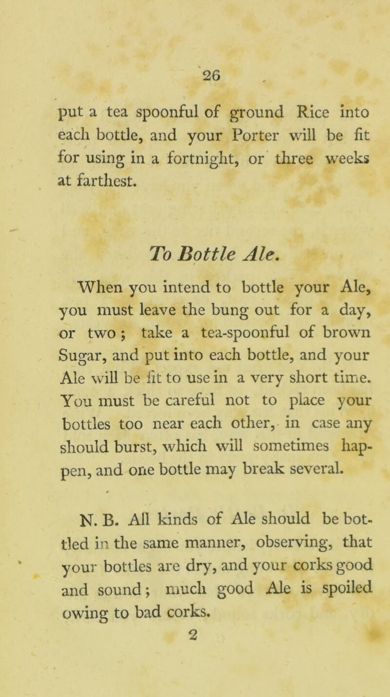 put a tea spoonful of ground Rice into each bottle, and your Porter will be fit for using in a fortnight, or three weeks at farthest. To Bottle Ale. When you intend to bottle your Ale, you must leave the bung out for a day, or two ; take a tea-spoonful of brown Sugar, and put into each bottle, and your Ale will be fit to use in a very short time. You must be careful not to place your bottles too near each other, in case any should burst, which will sometimes hap- pen, and one bottle may break several. N. B. All kinds of Ale should be bot- tled in the same manner, observing, that your bottles are dry, and your corks good and sound; much good Ale is spoiled owing to bad corks. 2