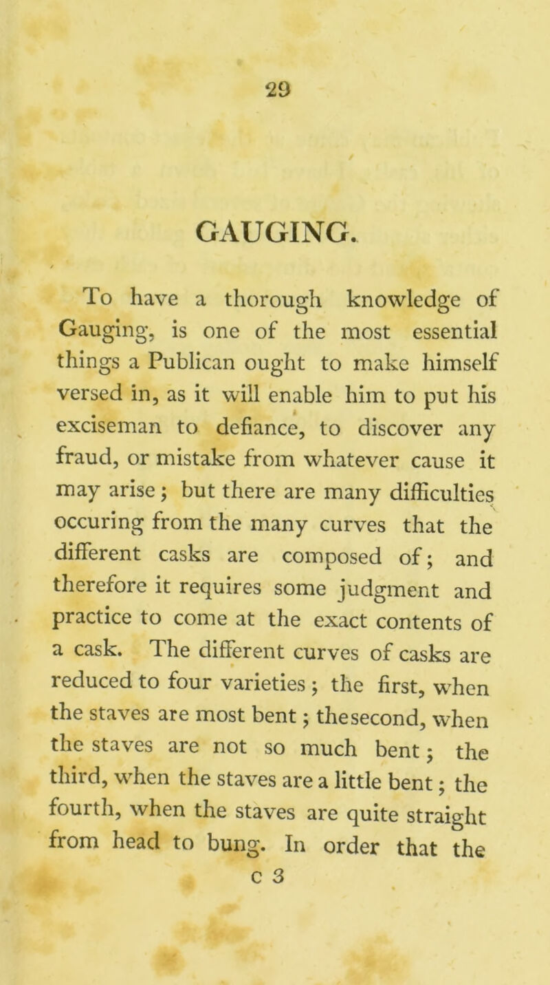 GAUGING. / To have a thorough knowledge of Gauging, is one of the most essential things a Publican ought to make himself versed in, as it will enable him to put his exciseman to defiance, to discover any fraud, or mistake from whatever cause it may arise; but there are many difficulties occuring from the many curves that the different casks are composed of; and therefore it requires some judgment and practice to come at the exact contents of a cask. The different curves of casks are reduced to four varieties ; the first, when the staves are most bent; the second, when the staves are not so much bent; the third, when the staves are a little bent; the fourth, when the staves are quite straight from head to bung. In order that the