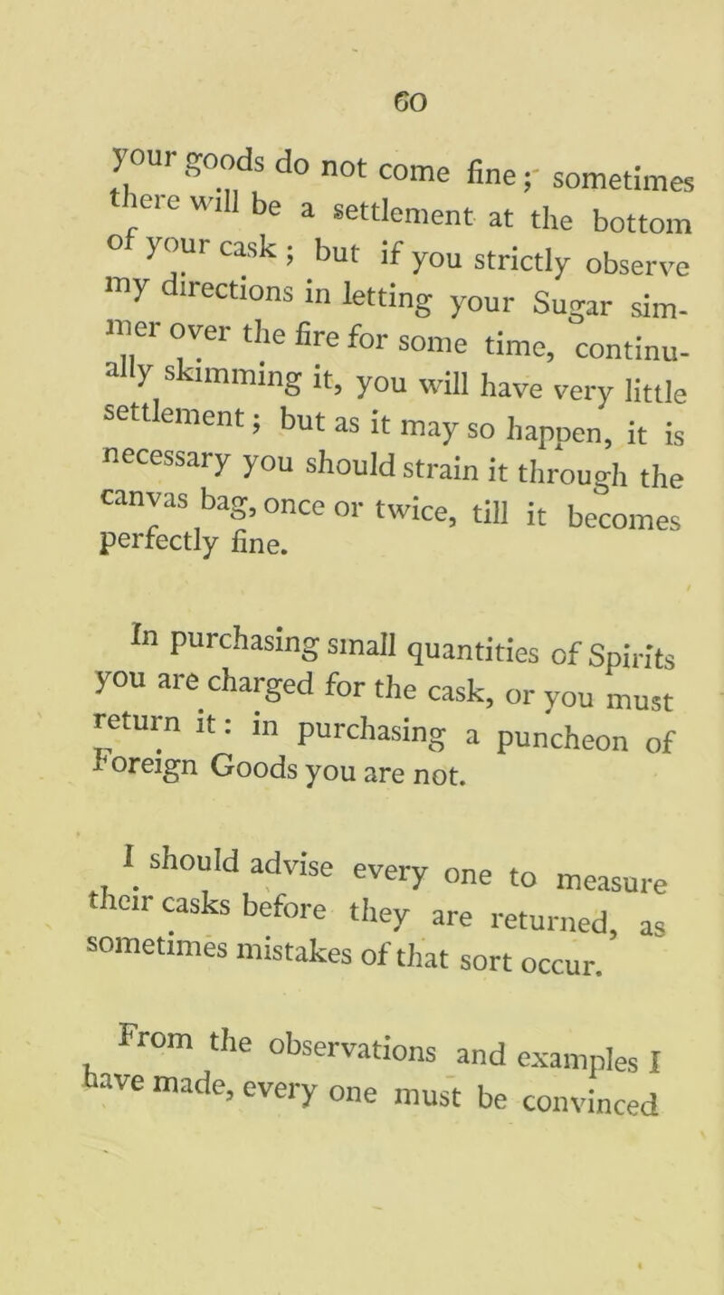 jour goods do not come fine y sometimes iei e wi be a settlement at the bottom ° ^U1 C*sk ’ but you strictly observe my irections in letting your Sugar sim- mer over the fire for some time, continu- ally skimming it, you will have very little settlement; but as it may so happen, it is necessary you should strain it through the canvas bag, once or twice, till it becomes perfectly fine. In purchasing small quantities of Spirits you are charged for the cask, or you must return it: in purchasing a puncheon of foreign Goods you are not. I should advise every one to measure them casks before they are returned, as sometimes mistakes of that sort occur. From the observations and examples I have made, every one must be convinced