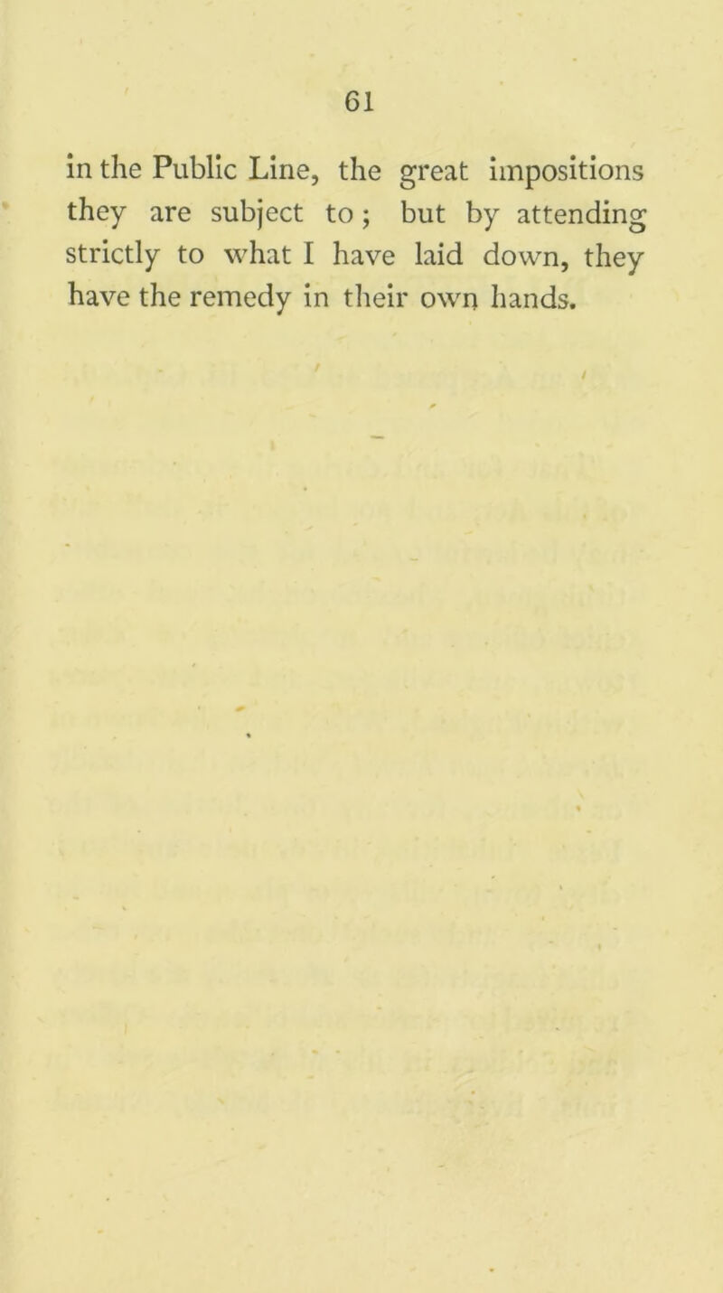 in the Public Line, the great impositions they are subject to; but by attending strictly to what I have laid down, they have the remedy in their own hands.