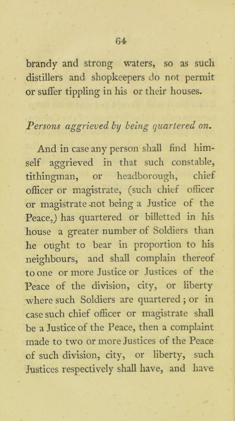 brandy and strong waters, so as such distillers and shopkeepers do not permit or suffer tippling in his or their houses. Persons aggrieved by being quartered on. And in case any person shall find him- self aggrieved in that such constable, tithingman, or headborough, chief officer or magistrate, (such chief officer or magistrate -not being a Justice of the Peace,) has quartered or billetted in his house a greater number of Soldiers than he ought to bear in proportion to his neighbours, and shall complain thereof to one or more Justice or Justices of the Peace of the division, city, or liberty where such Soldiers are quartered ; or in case such chief officer or magistrate shall be a Justice of the Peace, then a complaint made to two or more Justices of the Peace of such division, city, or liberty, such Justices respectively shall have, and have