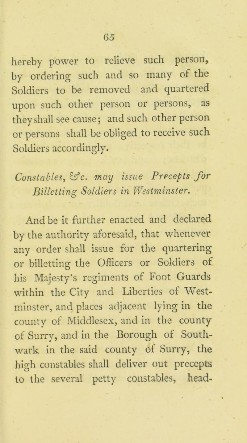 £>5 hereby power to relieve such person, by ordering such and so many of the Soldiers to be removed and quartered upon such other person or persons, as they shall see cause; and such other person or persons shall be obliged to receive such Soldiers accordingly. Constables, Sffc. may issue Precepts for Biltetting Soldiers in Westminster. And be it further enacted and declared by the authority aforesaid, that whenever any order shall issue for the quartering or billetting the Officers or Soldiers of his Majesty’s regiments of Foot Guards within the City and Liberties of West- minster, and places adjacent lying in the county of Middlesex, and in the county of Surry, and in the Borough of South- wark in the said county of Surry, the high constables shall deliver out precepts to the several petty constables, head-